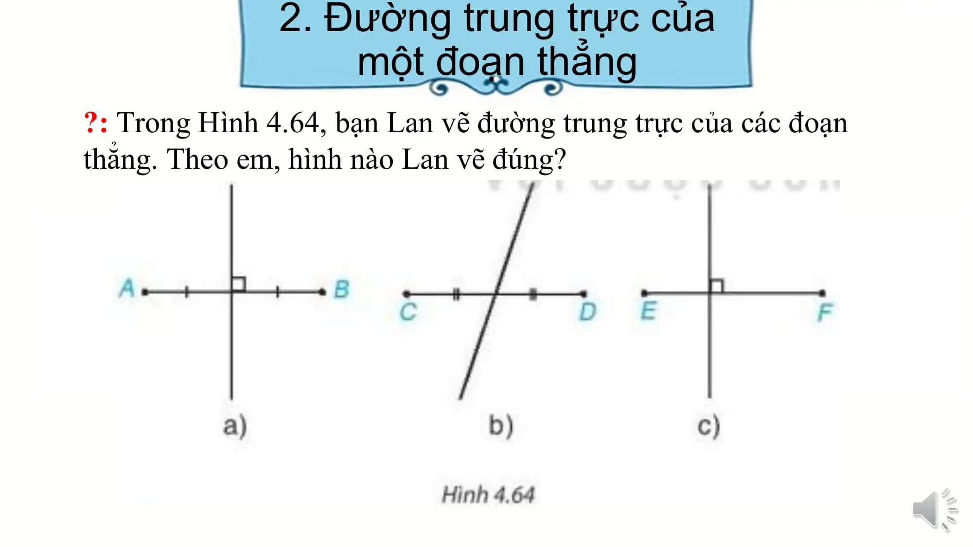 2. Đường trung trực của
 một đoạn thẳng
?: Trong Hình 4.64, bạn Lan vẽ đường trung trực của các đoạn
thẳng. Theo em, hình nào Lan vẽ đúng?