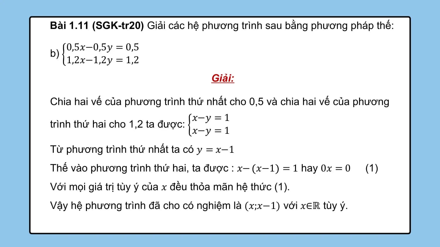 Bài 1.11 (SGK-tr20) Giải các hệ phương trình sau bằng phương pháp thế:

 0,5𝑥−0,5𝑦 = 0,5
b)
 1,2𝑥−1,2𝑦 = 1,2
 Giải:

Chia hai vế của phương trình thứ nhất cho 0,5 và chia hai vế của phương
 𝑥−𝑦 = 1
trình thứ hai cho 1,2 ta được:
 𝑥−𝑦 = 1
Từ phương trình thứ nhất ta có 𝑦 = 𝑥−1
Thế vào phương trình thứ hai, ta được : 𝑥− 𝑥−1 = 1 hay 0𝑥 = 0 (1)
Với mọi giá trị tùy ý của 𝑥 đều thỏa mãn hệ thức (1).
Vậy hệ phương trình đã cho có nghiệm là (𝑥;𝑥−1) với 𝑥∈ℝ tùy ý.