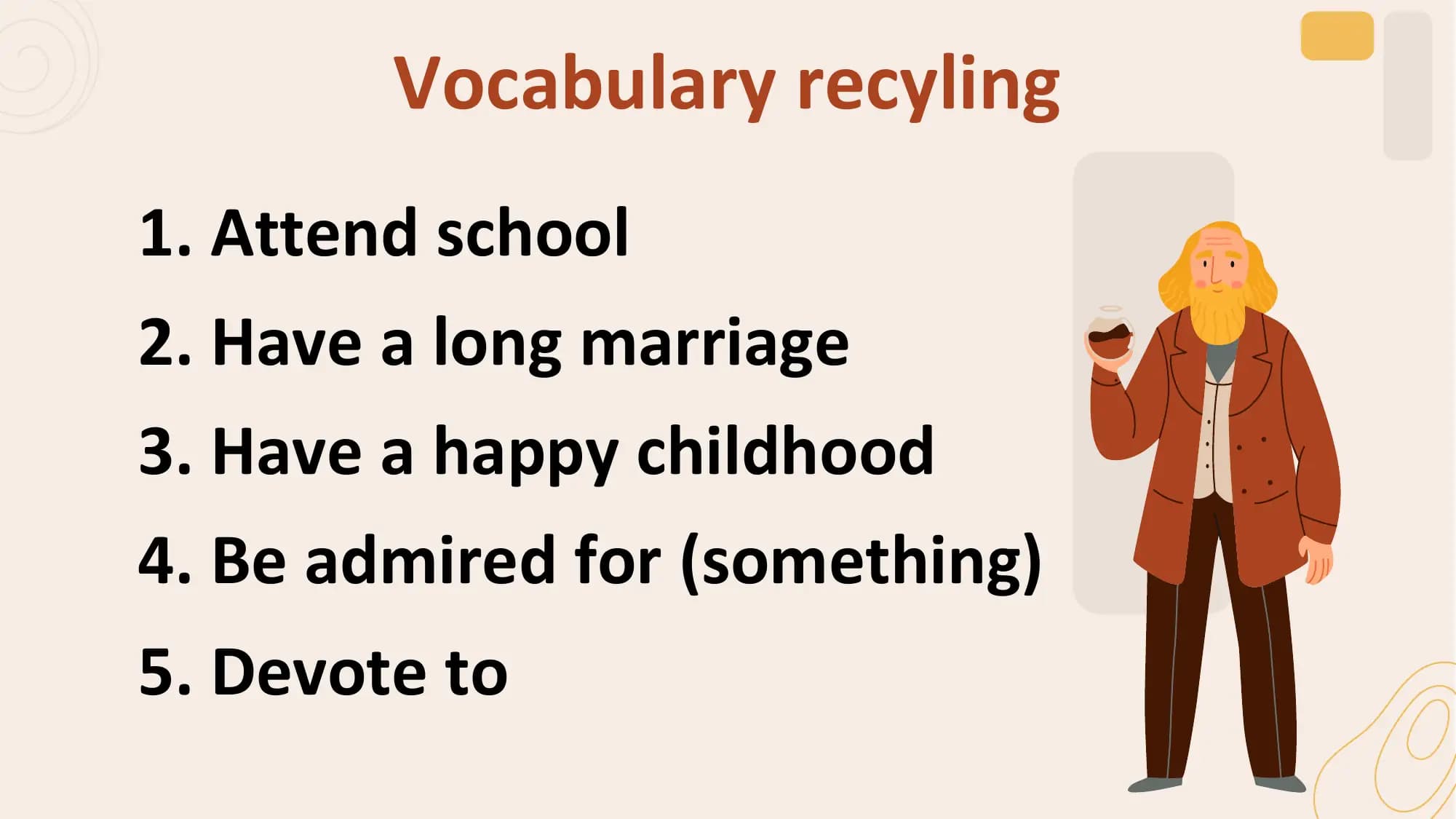 Vocabulary recyling
1. Attend school
2. Have a long marriage
3. Have a happy childhood
4. Be admired for (something)
5. Devote to