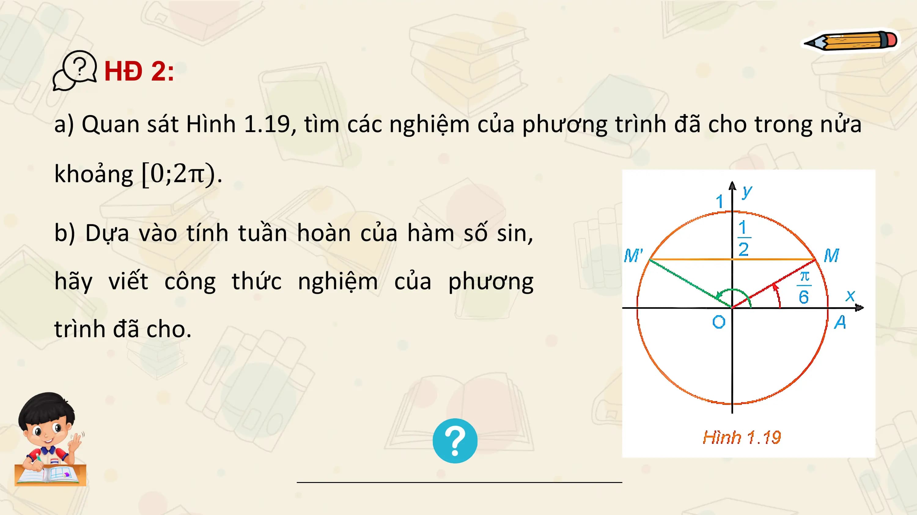 HĐ 2:
a) Quan sát Hình 1.19, tìm các nghiệm của phương trình đã cho trong nửa
khoảng [0;2π).

b) Dựa vào tính tuần hoàn của hàm số sin,
hãy viết công thức nghiệm của phương
trình đã cho.
