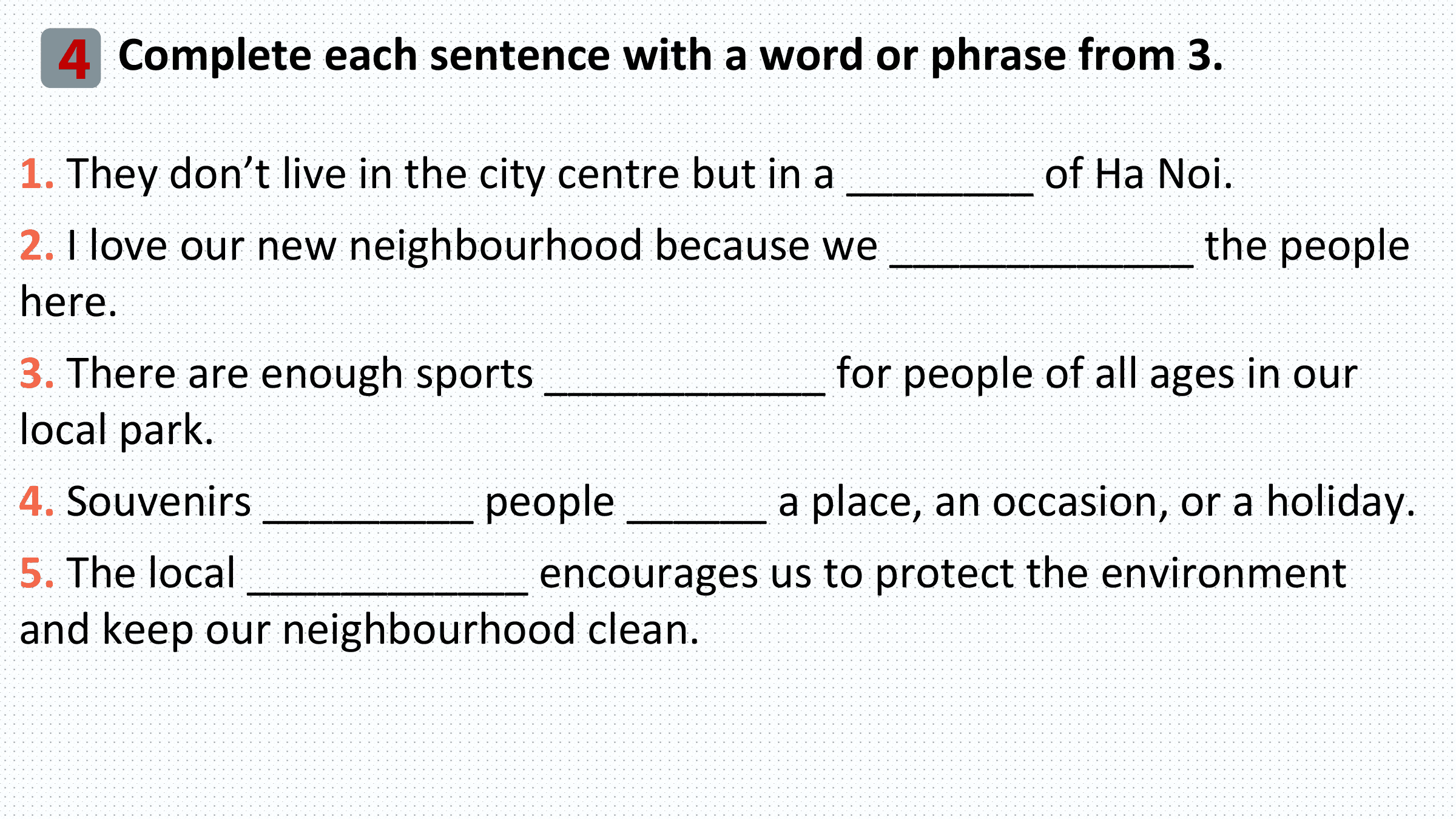 4 Complete each sentence with a word or phrase from 3.
1. They don’t live in the city centre but in a ________ of Ha Noi.
2. I love our new neighbourhood because we _____________ the people
here.
3. There are enough sports ____________ for people of all ages in our
local park.
4. Souvenirs _________ people ______ a place, an occasion, or a holiday.
5. The local ____________ encourages us to protect the environment
and keep our neighbourhood clean.