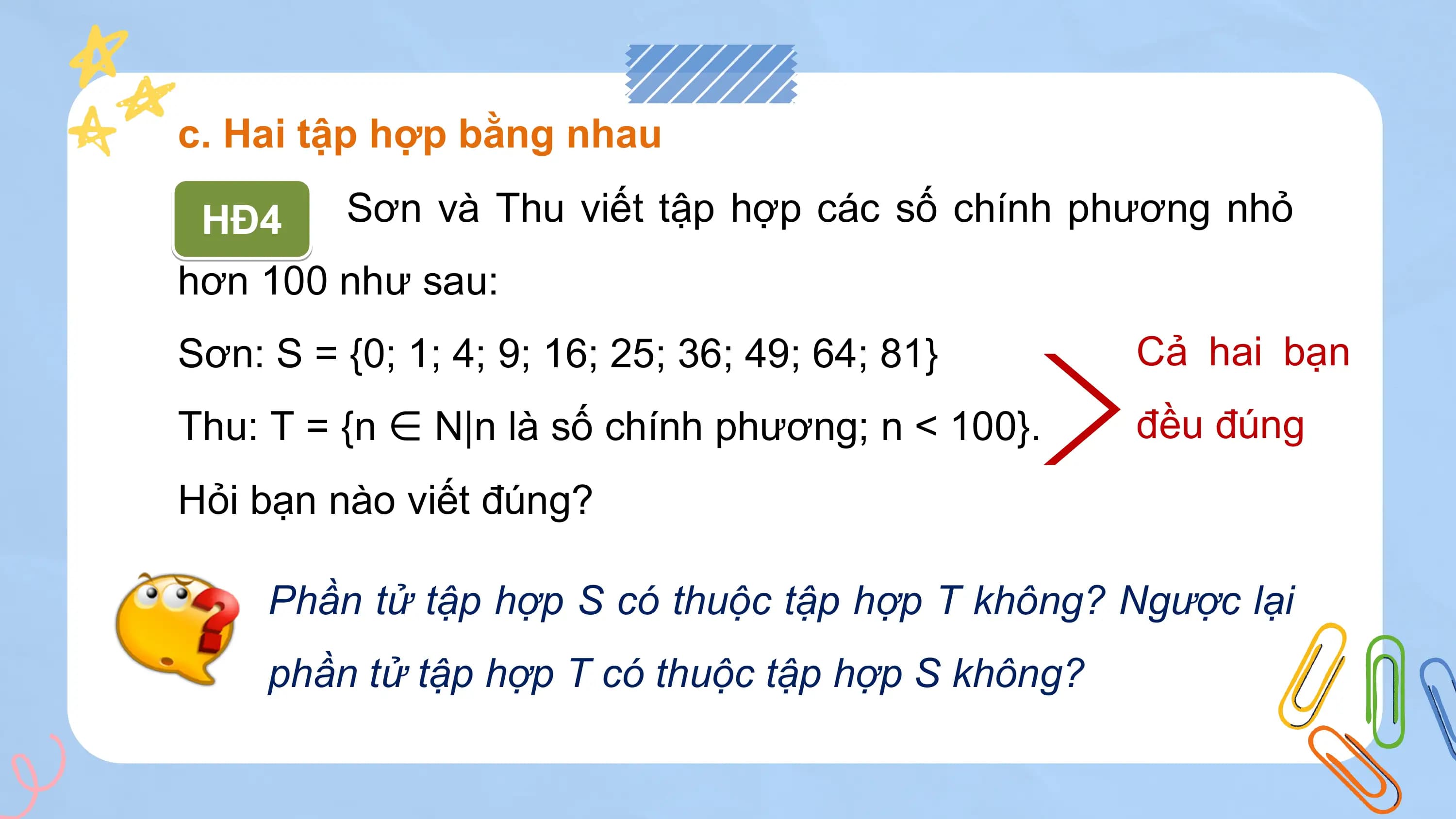 c. Hai tập hợp bằng nhau

 HĐ4 Sơn và Thu viết tập hợp các số chính phương nhỏ
hơn 100 như sau:
Sơn: S = {0; 1; 4; 9; 16; 25; 36; 49; 64; 81} Cả hai bạn
Thu: T = {n ∈ N|n là số chính phương; n < 100}. đều đúng
Hỏi bạn nào viết đúng?

 Phần tử tập hợp S có thuộc tập hợp T không? Ngược lại
 phần tử tập hợp T có thuộc tập hợp S không?