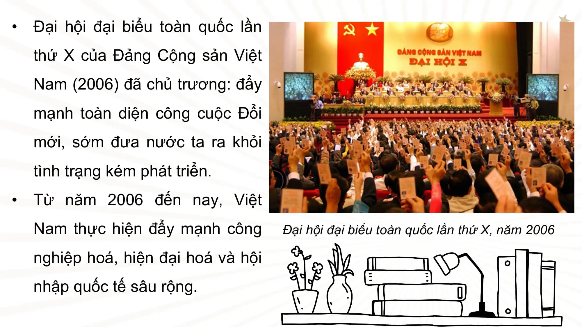 • Đại hội đại biểu toàn quốc lần
 thứ X của Đảng Cộng sản Việt
 Nam (2006) đã chủ trương: đẩy
 mạnh toàn diện công cuộc Đổi
 mới, sớm đưa nước ta ra khỏi
 tình trạng kém phát triển.
• Từ năm 2006 đến nay, Việt
 Nam thực hiện đẩy mạnh công Đại hội đại biểu toàn quốc lần thứ X, năm 2006

 nghiệp hoá, hiện đại hoá và hội
 nhập quốc tế sâu rộng.