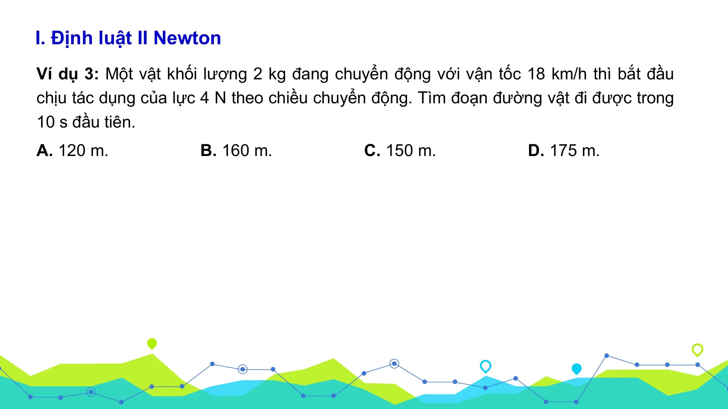 I. Định luật II Newton
Ví dụ 3: Một vật khối lượng 2 kg đang chuyển động với vận tốc 18 km/h thì bắt đầu
chịu tác dụng của lực 4 N theo chiều chuyển động. Tìm đoạn đường vật đi được trong
10 s đầu tiên.
A. 120 m. B. 160 m. C. 150 m. D. 175 m.