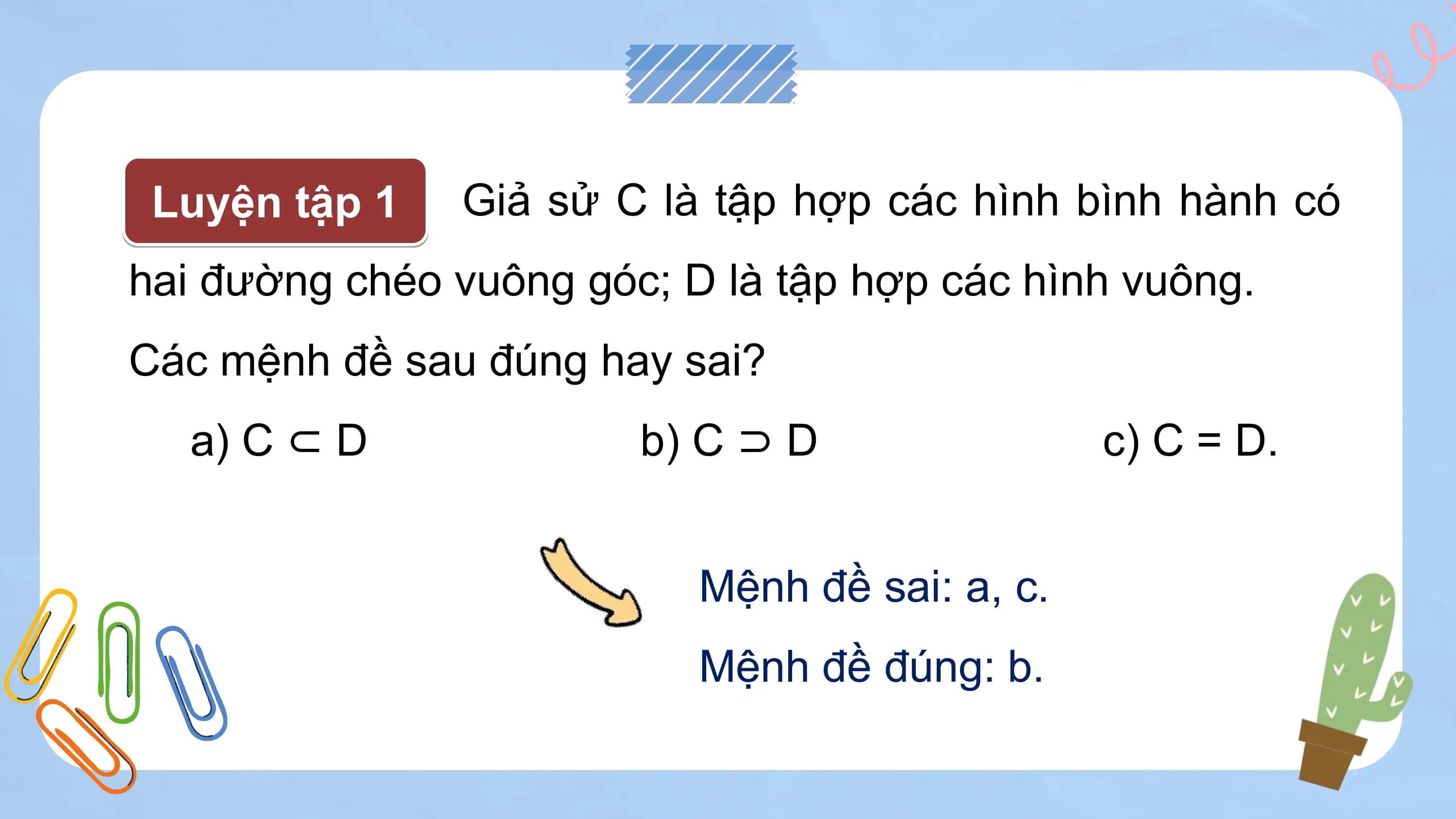 Luyện tập 1 Giả sử C là tập hợp các hình bình hành có
hai đường chéo vuông góc; D là tập hợp các hình vuông.
Các mệnh đề sau đúng hay sai?
 a) C ⊂ D b) C ⊃ D c) C = D.

 Mệnh đề sai: a, c.
 Mệnh đề đúng: b.