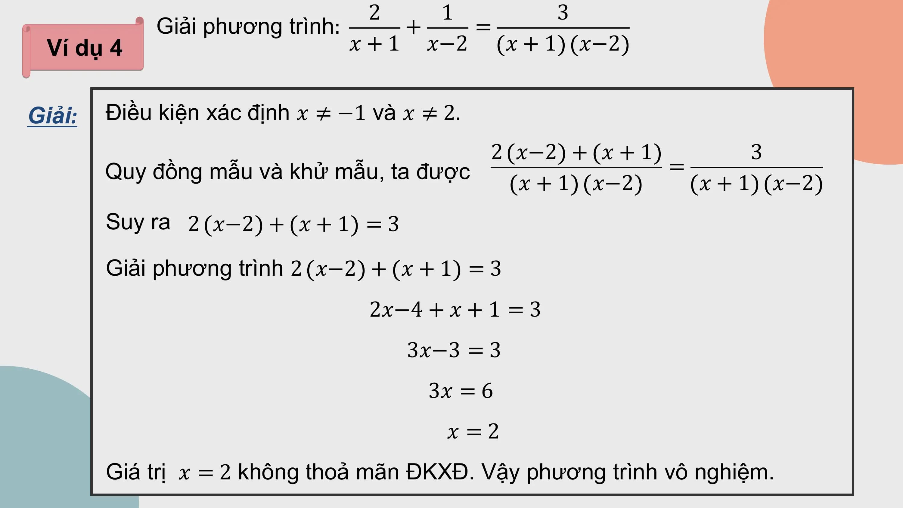 2 1 3
 Giải phương trình: + =
 Ví dụ 4 ? + 1 ?−2 ? + 1 ?−2

Giải: Điều kiện xác định ? ≠ −1 và ? ≠ 2.
 2 ?−2 + ? + 1 3
 Quy đồng mẫu và khử mẫu, ta được =
 ? + 1 ?−2 ? + 1 ?−2
 Suy ra 2 ?−2 + ? + 1 = 3

 Giải phương trình 2 ?−2 + ? + 1 = 3
 2?−4 + ? + 1 = 3
 3?−3 = 3
 3? = 6
 ? =2
 Giá trị ? = 2 không thoả mãn ĐKXĐ. Vậy phương trình vô nghiệm.