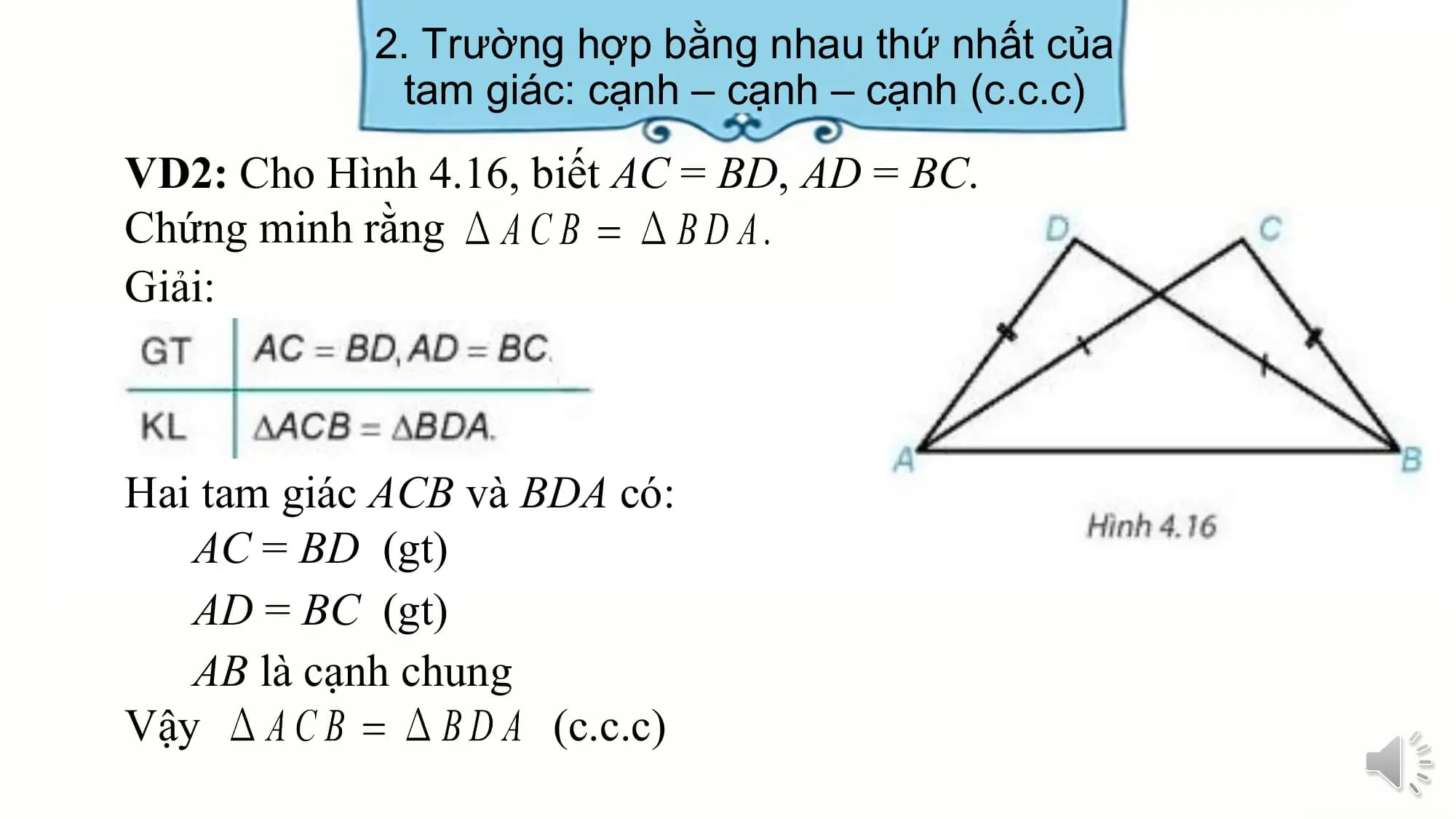 2. Trường hợp bằng nhau thứ nhất của
 tam giác: cạnh – cạnh – cạnh (c.c.c)
VD2: Cho Hình 4.16, biết AC = BD, AD = BC.
Chứng minh rằng
Giải:

Hai tam giác ACB và BDA có:
 AC = BD (gt)
 AD = BC (gt)
 AB là cạnh chung
Vậy (c.c.c)