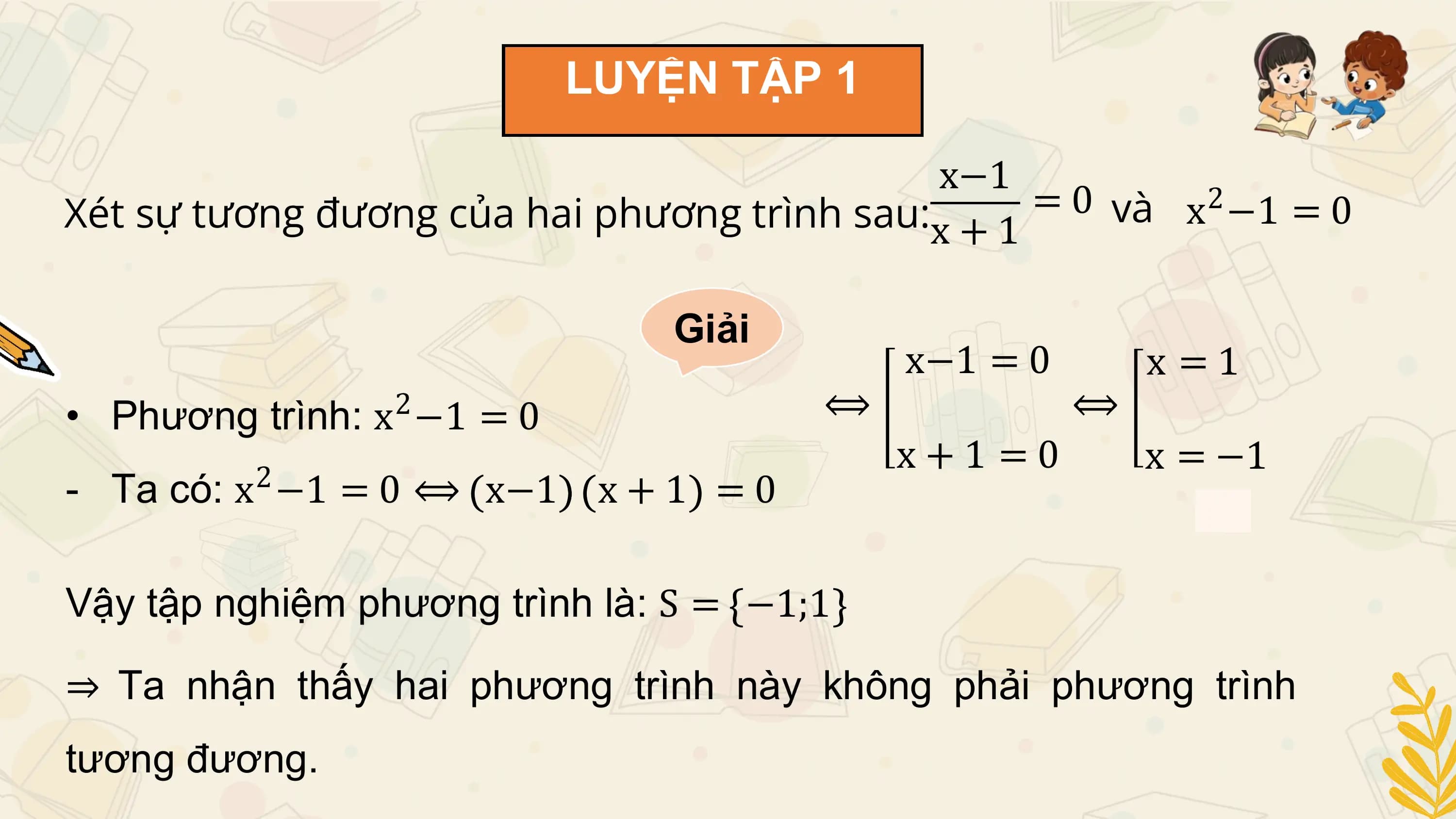LUYỆN TẬP 1

 x−1
Xét sự tương đương của hai phương trình sau:x + 1 = 0 và x −1 = 0
 2

 Giải
 x−1 = 0 x =1
 2
• Phương trình: x −1 = 0 ⟺ ⟺
 2
 x+1 =0 x = −1
- Ta có: x −1 = 0 ⟺ x−1 x + 1 = 0

Vậy tập nghiệm phương trình là: S = −1;1

⇒ Ta nhận thấy hai phương trình này không phải phương trình
tương đương.