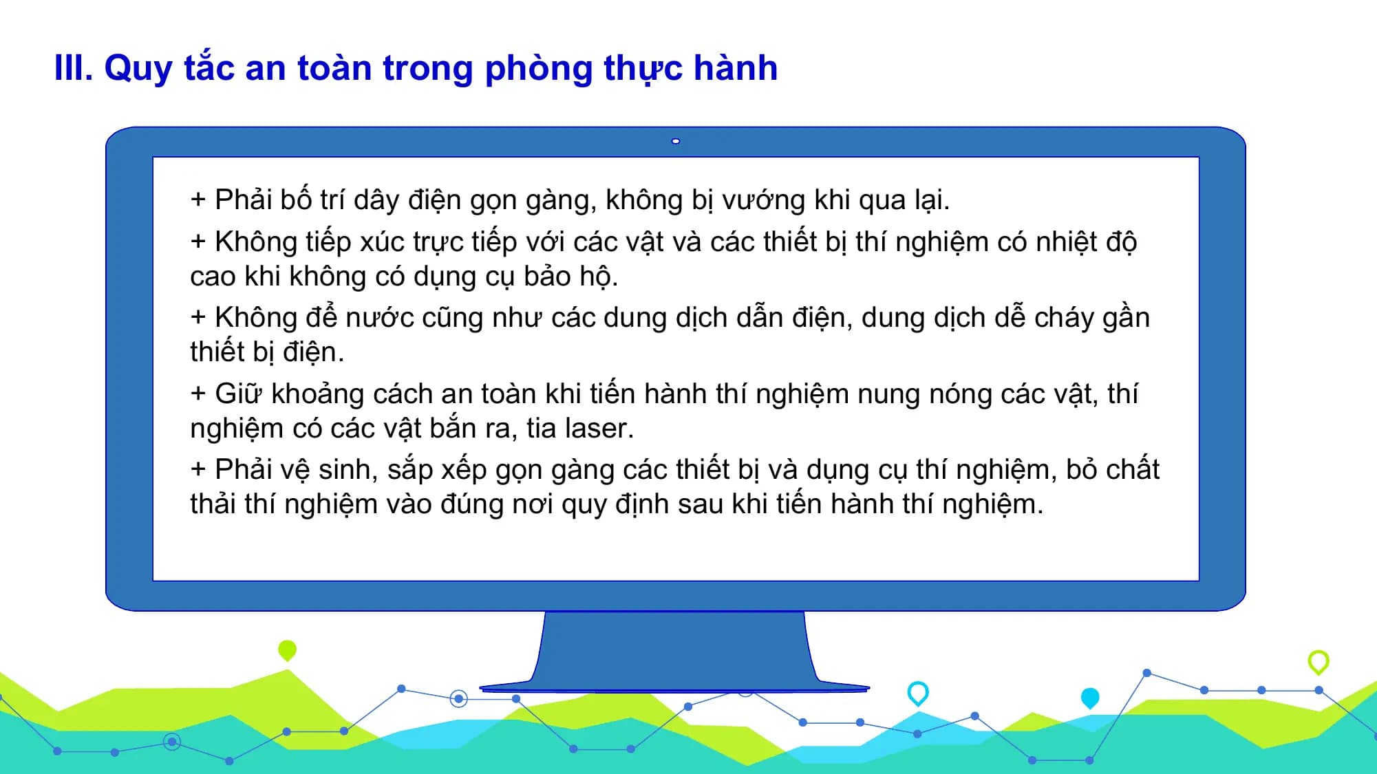 III. Quy tắc an toàn trong phòng thực hành

 + Phải bố trí dây điện gọn gàng, không bị vướng khi qua lại.
 + Không tiếp xúc trực tiếp với các vật và các thiết bị thí nghiệm có nhiệt độ
 cao khi không có dụng cụ bảo hộ.
 + Không để nước cũng như các dung dịch dẫn điện, dung dịch dễ cháy gần
 thiết bị điện.
 + Giữ khoảng cách an toàn khi tiến hành thí nghiệm nung nóng các vật, thí
 nghiệm có các vật bắn ra, tia laser.
 + Phải vệ sinh, sắp xếp gọn gàng các thiết bị và dụng cụ thí nghiệm, bỏ chất
 thải thí nghiệm vào đúng nơi quy định sau khi tiến hành thí nghiệm.