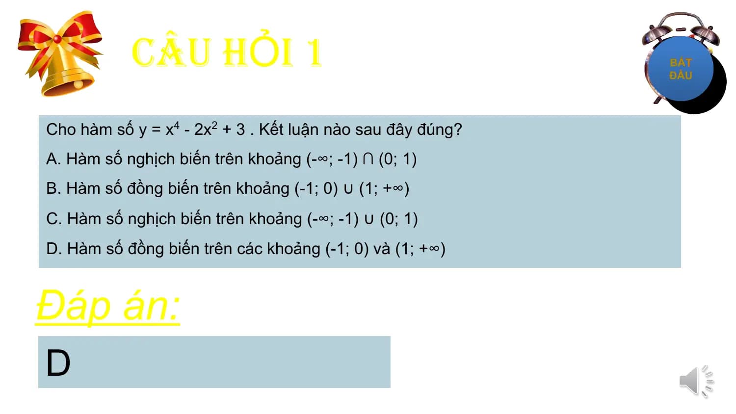 CÂU HỎI 1
Cho hàm số y = x4 - 2x2 + 3 . Kết luận nào sau đây đúng?
A. Hàm số nghịch biến trên khoảng (-∞; -1) ∩ (0; 1)
B. Hàm số đồng biến trên khoảng (-1; 0) ∪ (1; +∞)
C. Hàm số nghịch biến trên khoảng (-∞; -1) ∪ (0; 1)
D. Hàm số đồng biến trên các khoảng (-1; 0) và (1; +∞)

Đáp án:
D