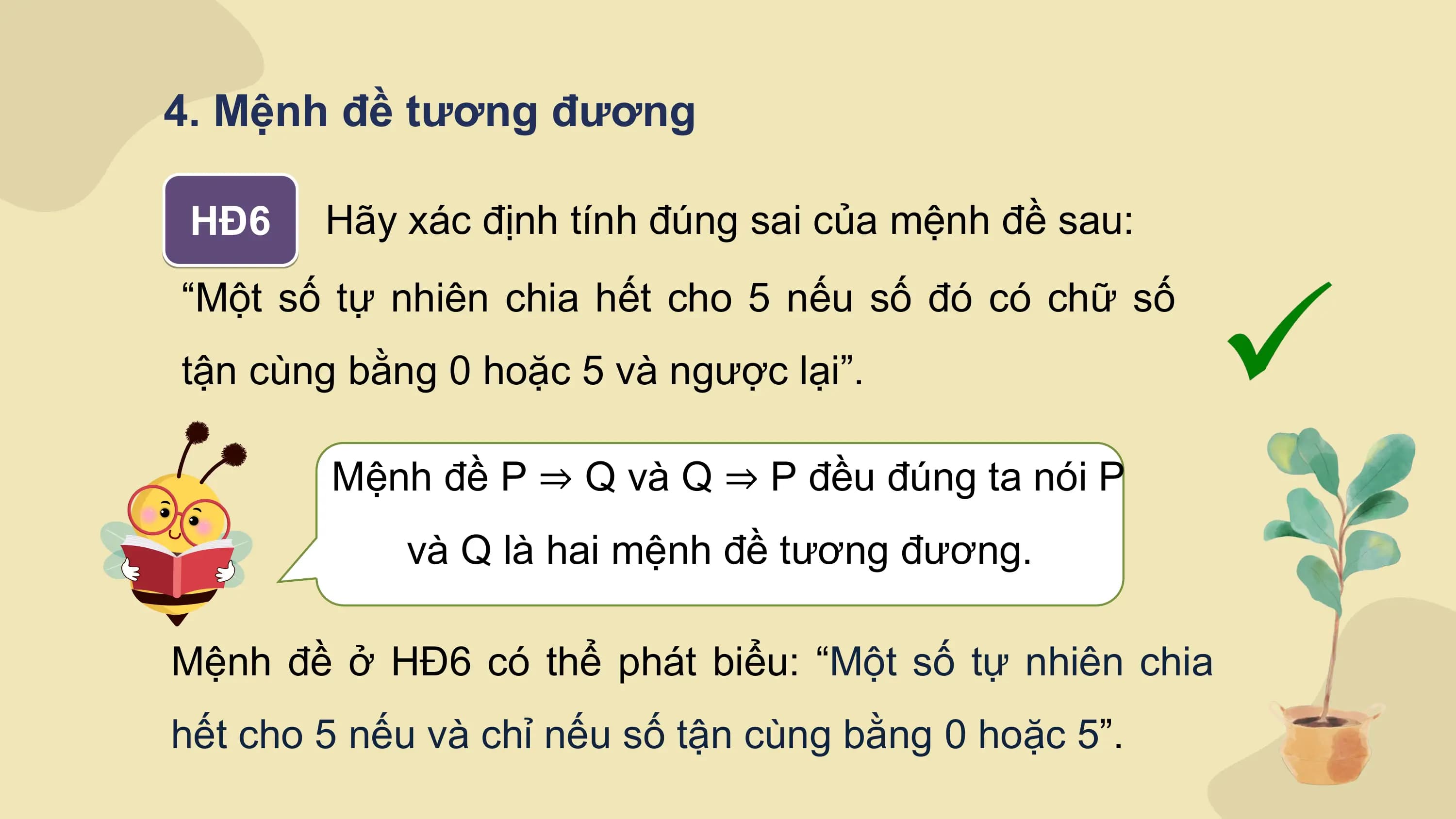 4. Mệnh đề tương đương

 HĐ6 Hãy xác định tính đúng sai của mệnh đề sau:
“Một số tự nhiên chia hết cho 5 nếu số đó có chữ số
tận cùng bằng 0 hoặc 5 và ngược lại”.

 Mệnh đề P ⇒ Q và Q ⇒ P đều đúng ta nói P
 và Q là hai mệnh đề tương đương.

Mệnh đề ở HĐ6 có thể phát biểu: “Một số tự nhiên chia
hết cho 5 nếu và chỉ nếu số tận cùng bằng 0 hoặc 5”.