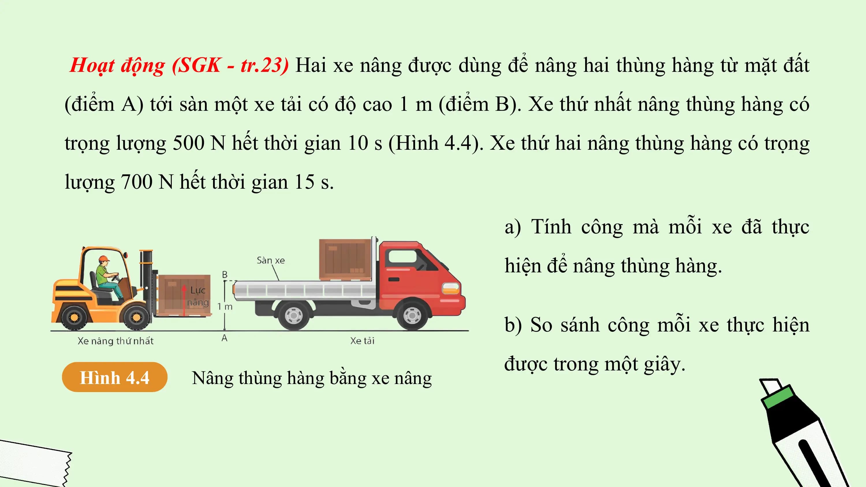 Hoạt động (SGK - tr.23) Hai xe nâng được dùng để nâng hai thùng hàng từ mặt đất
(điểm A) tới sàn một xe tải có độ cao 1 m (điểm B). Xe thứ nhất nâng thùng hàng có
trọng lượng 500 N hết thời gian 10 s (Hình 4.4). Xe thứ hai nâng thùng hàng có trọng
lượng 700 N hết thời gian 15 s.

 a) Tính công mà mỗi xe đã thực
 hiện để nâng thùng hàng.

 b) So sánh công mỗi xe thực hiện
 được trong một giây.
 Hình 4.4 Nâng thùng hàng bằng xe nâng