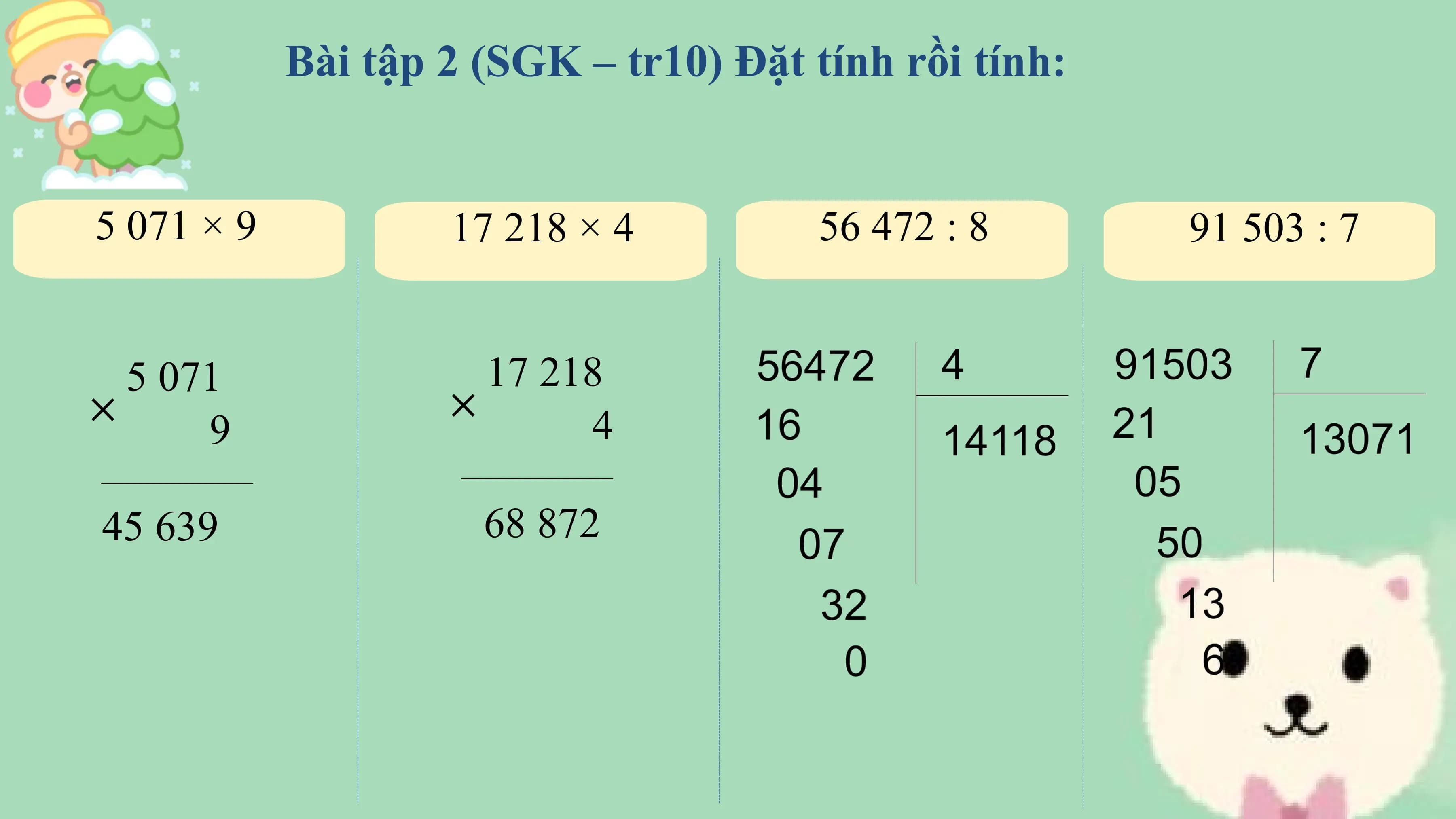 Bài tập 2 (SGK – tr10) Đặt tính rồi tính:

5 071 × 9 17 218 × 4 56 472 : 8 91 503 : 7

 5 071 17 218
× ×
 9 4

45 639 68 872