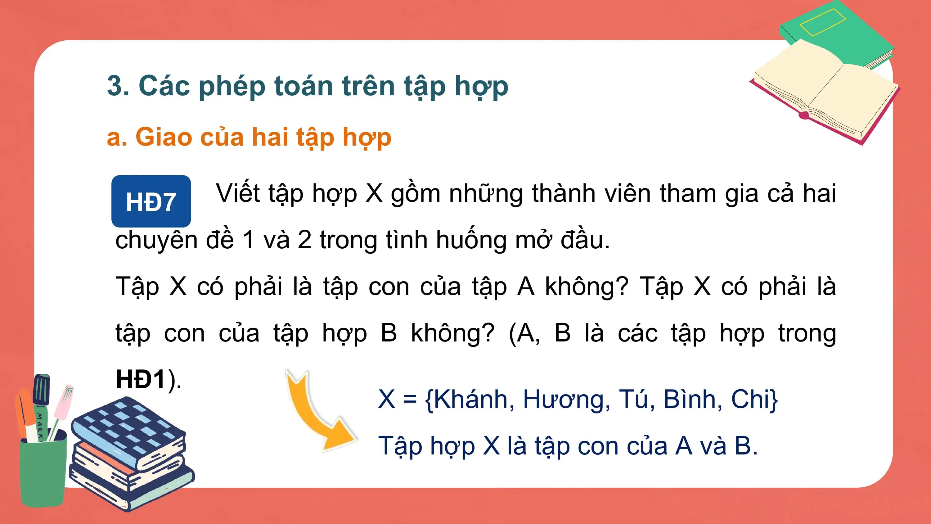 3. Các phép toán trên tập hợp
a. Giao của hai tập hợp

 HĐ7 Viết tập hợp X gồm những thành viên tham gia cả hai
chuyên đề 1 và 2 trong tình huống mở đầu.
Tập X có phải là tập con của tập A không? Tập X có phải là
tập con của tập hợp B không? (A, B là các tập hợp trong
HĐ1).
 X = {Khánh, Hương, Tú, Bình, Chi}
 Tập hợp X là tập con của A và B.