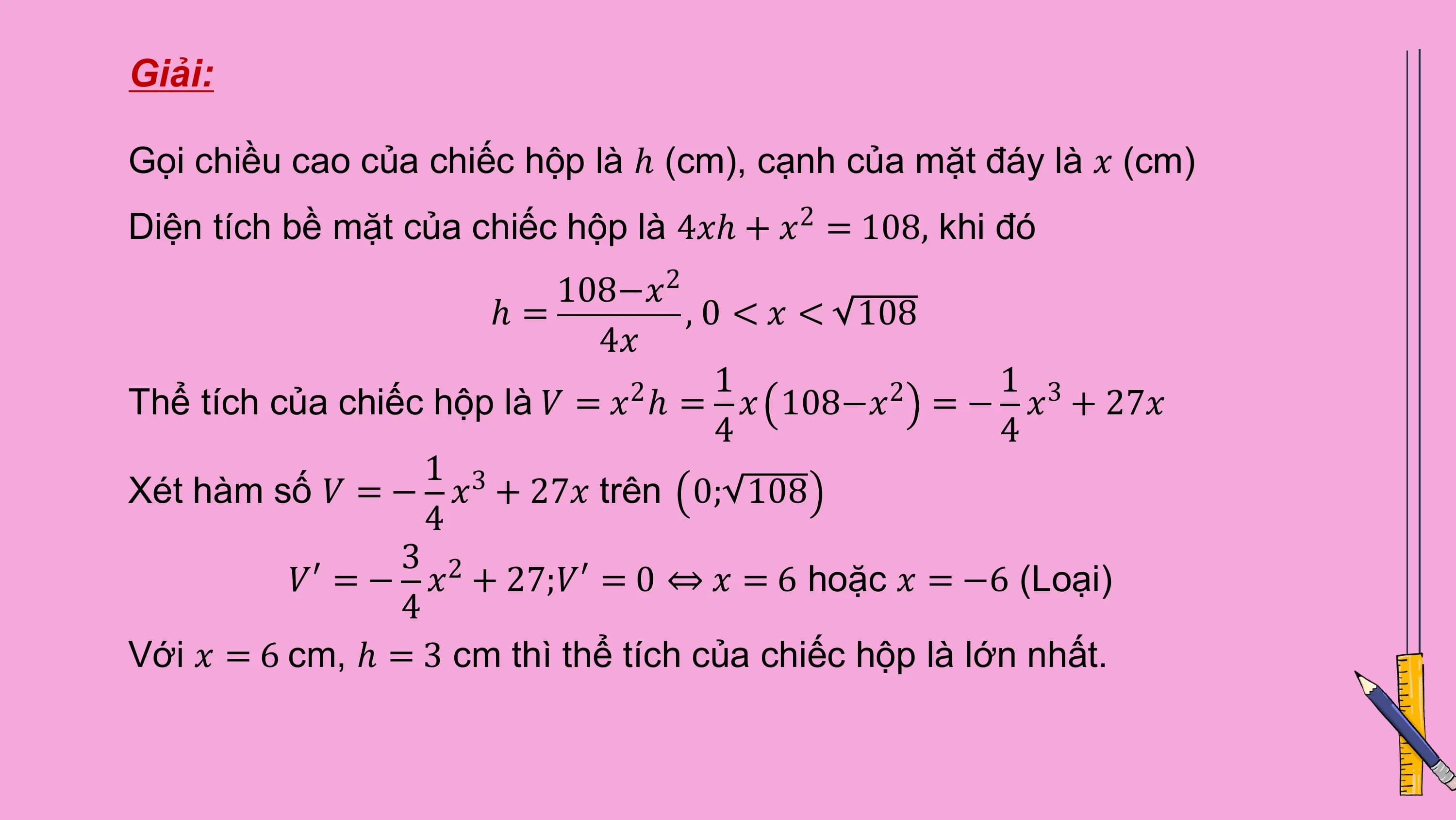Giải:

Gọi chiều cao của chiếc hộp là ℎ (cm), cạnh của mặt đáy là 𝑥 (cm)
Diện tích bề mặt của chiếc hộp là 4𝑥ℎ + 𝑥 = 108, khi đó
 2

 108−𝑥2
 ℎ= , 0 < 𝑥 < 108
 4𝑥
 1 1 3
Thể tích của chiếc hộp là 𝑉 = 𝑥 ℎ = 𝑥 108−𝑥 = − 𝑥 + 27𝑥
 2 2
 4 4
 1 3
Xét hàm số 𝑉 = − 𝑥 + 27𝑥 trên 0; 108
 4
 3 2
 𝑉′ = − 𝑥 + 27;𝑉′ = 0 ⇔ 𝑥 = 6 hoặc 𝑥 = −6 (Loại)
 4
Với 𝑥 = 6 cm, ℎ = 3 cm thì thể tích của chiếc hộp là lớn nhất.