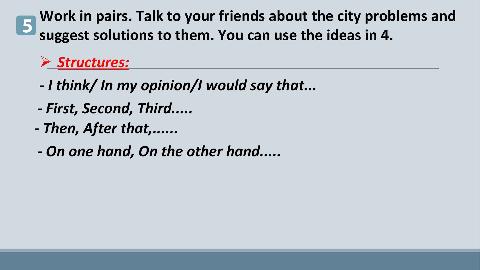 Work in pairs. Talk to your friends about the city problems and
5 suggest solutions to them. You can use the ideas in 4.
 Ø Structures:
 - I think/ In my opinion/I would say that...
 - First, Second, Third.....
 - Then, After that,......
 - On one hand, On the other hand.....