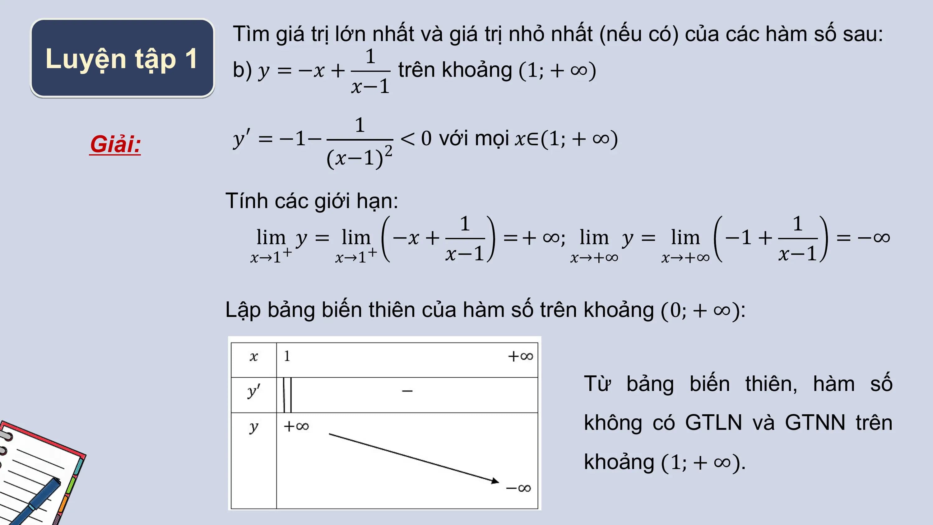 Tìm giá trị lớn nhất và giá trị nhỏ nhất (nếu có) của các hàm số sau:
Luyện tập 1 b) 𝑦 = −𝑥 +
 1
 trên khoảng (1; + ∞)
 𝑥−1
 1
 Giải: 𝑦′ = −1− < 0 với mọi 𝑥∈(1; + ∞)
 𝑥−1 2

 Tính các giới hạn:
 1 1
 lim 𝑦 = lim −𝑥 + = + ∞; lim 𝑦 = lim −1 + = −∞
 𝑥→1+ 𝑥→1+ 𝑥−1 𝑥→+∞ 𝑥→+∞ 𝑥−1

 Lập bảng biến thiên của hàm số trên khoảng 0; + ∞ :

 Từ bảng biến thiên, hàm số
 không có GTLN và GTNN trên
 khoảng 1; + ∞ .