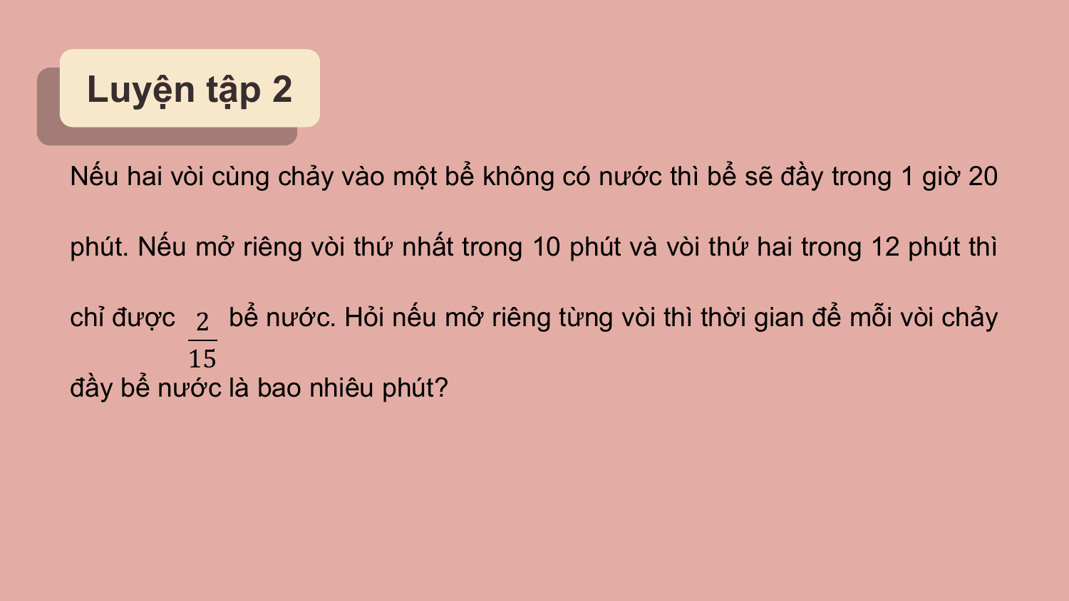 Luyện tập 2

Nếu hai vòi cùng chảy vào một bể không có nước thì bể sẽ đầy trong 1 giờ 20

phút. Nếu mở riêng vòi thứ nhất trong 10 phút và vòi thứ hai trong 12 phút thì

chỉ được 2 bể nước. Hỏi nếu mở riêng từng vòi thì thời gian để mỗi vòi chảy
 15
đầy bể nước là bao nhiêu phút?