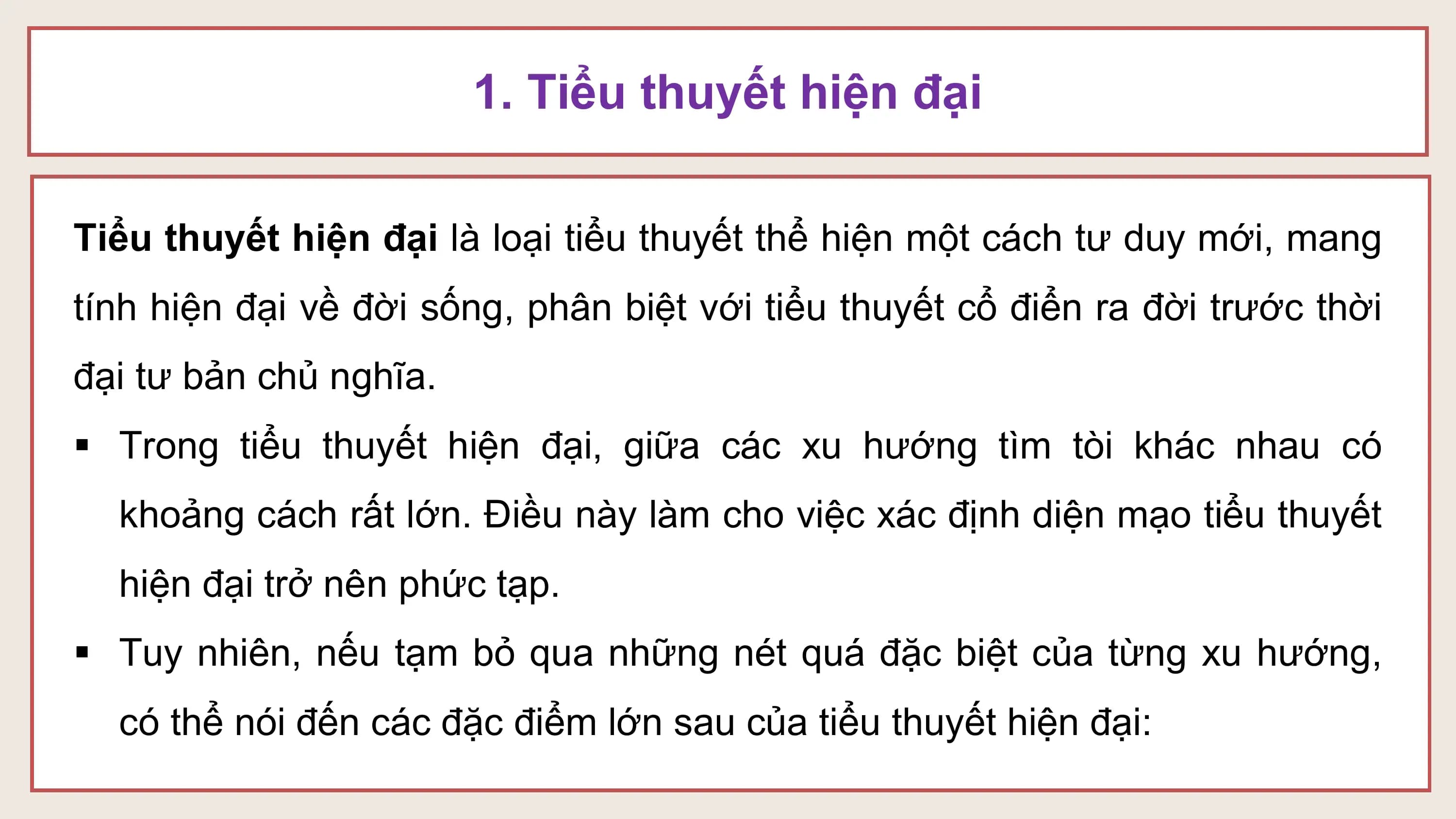 1. Tiểu thuyết hiện đại

Tiểu thuyết hiện đại là loại tiểu thuyết thể hiện một cách tư duy mới, mang
tính hiện đại về đời sống, phân biệt với tiểu thuyết cổ điển ra đời trước thời
đại tư bản chủ nghĩa.
§ Trong tiểu thuyết hiện đại, giữa các xu hướng tìm tòi khác nhau có
 khoảng cách rất lớn. Điều này làm cho việc xác định diện mạo tiểu thuyết
 hiện đại trở nên phức tạp.
§ Tuy nhiên, nếu tạm bỏ qua những nét quá đặc biệt của từng xu hướng,
 có thể nói đến các đặc điểm lớn sau của tiểu thuyết hiện đại: