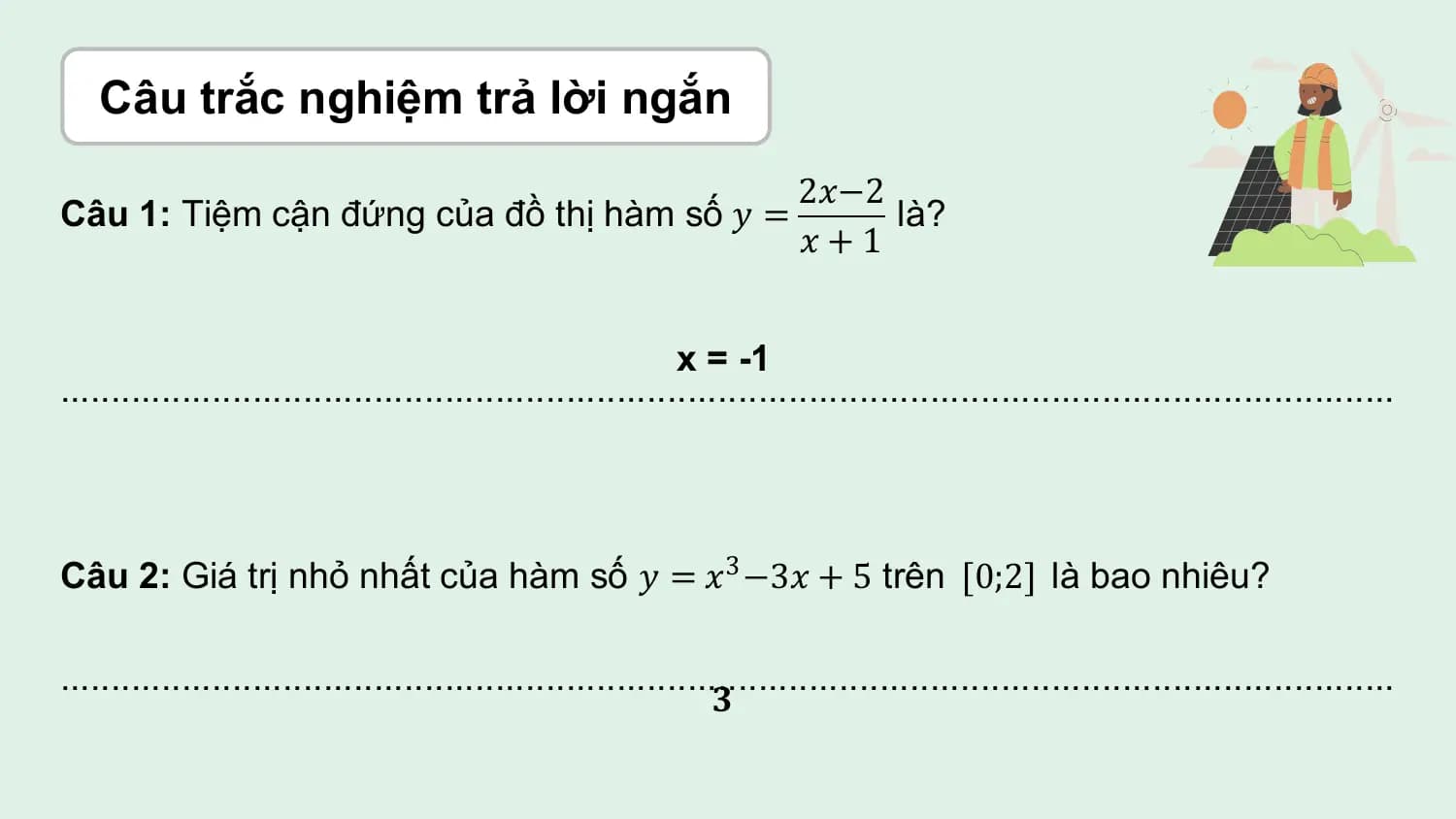 Câu trắc nghiệm trả lời ngắn
 2𝑥−2
Câu 1: Tiệm cận đứng của đồ thị hàm số 𝑦 = là?
 𝑥+1

 x = -1
....................................................................................................................................

Câu 2: Giá trị nhỏ nhất của hàm số 𝑦 = 𝑥3 −3𝑥 + 5 trên 0;2 là bao nhiêu?

....................................................................................................................................
 𝟑