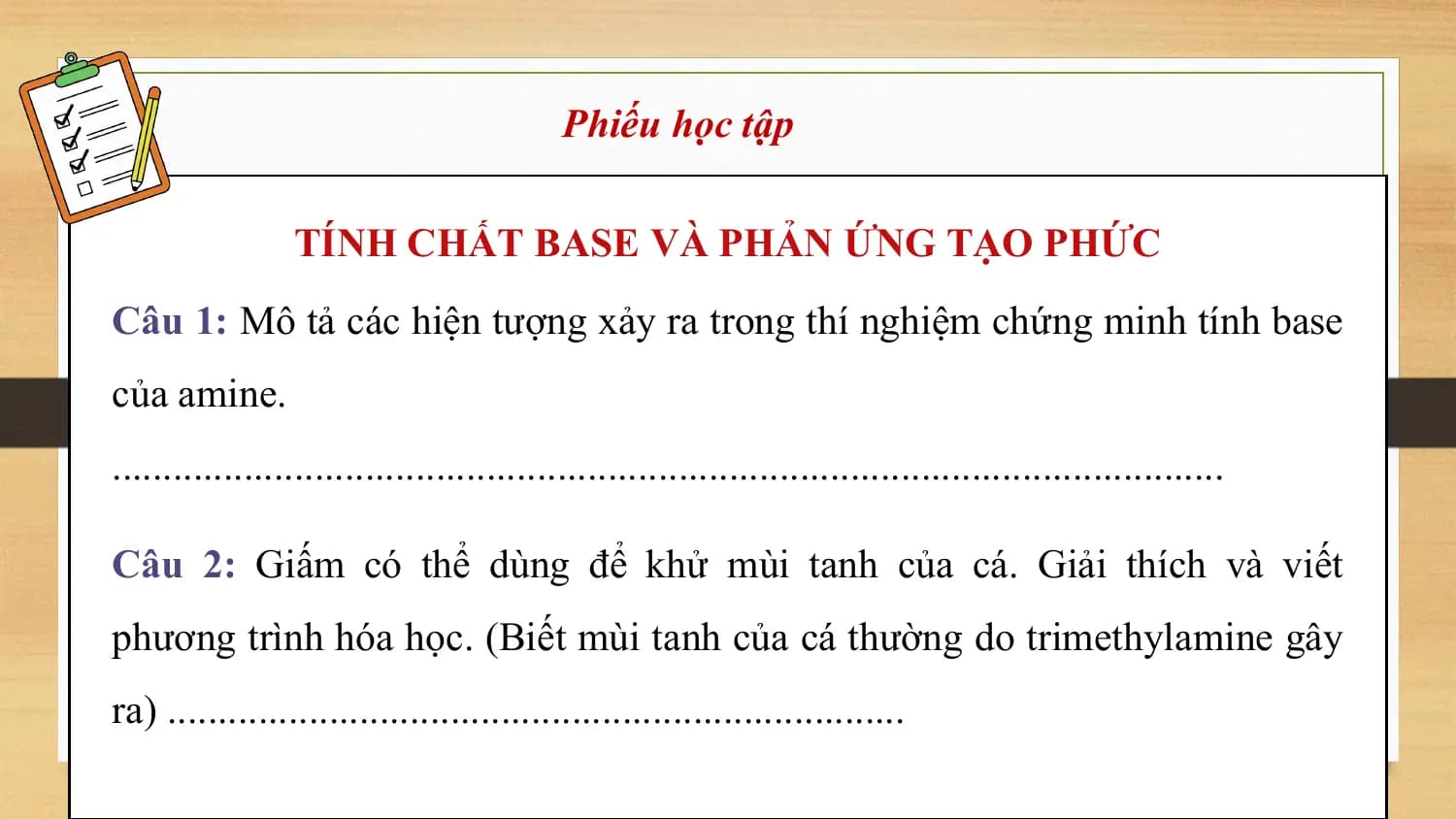Phiếu học tập

 TÍNH CHẤT BASE VÀ PHẢN ỨNG TẠO PHỨC
Câu 1: Mô tả các hiện tượng xảy ra trong thí nghiệm chứng minh tính base
của amine.
..............................................................................................................

Câu 2: Giấm có thể dùng để khử mùi tanh của cá. Giải thích và viết
phương trình hóa học. (Biết mùi tanh của cá thường do trimethylamine gây
ra) .........................................................................