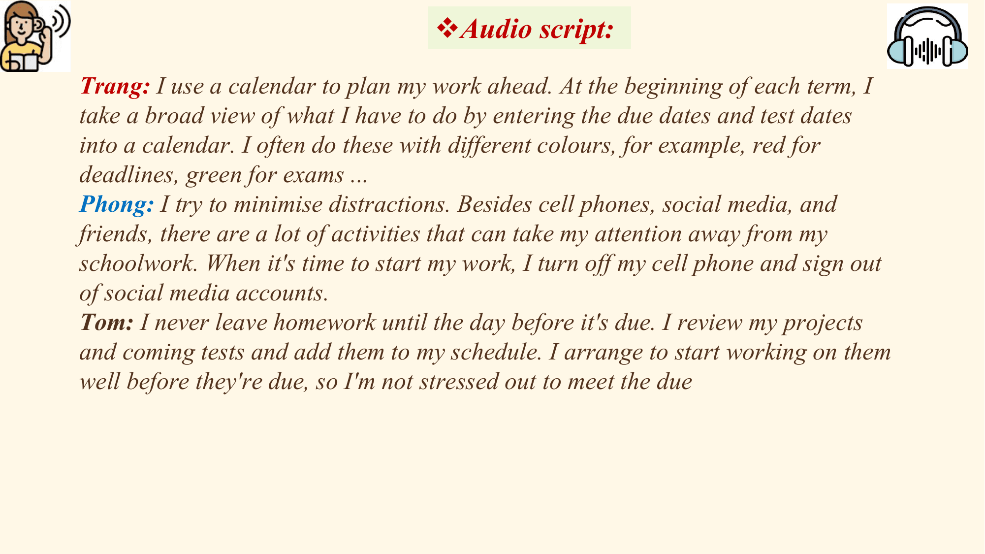 vAudio script:
Trang: I use a calendar to plan my work ahead. At the beginning of each term, I
take a broad view of what I have to do by entering the due dates and test dates
into a calendar. I often do these with different colours, for example, red for
deadlines, green for exams ...
Phong: I try to minimise distractions. Besides cell phones, social media, and
friends, there are a lot of activities that can take my attention away from my
schoolwork. When it's time to start my work, I turn off my cell phone and sign out
of social media accounts.
Tom: I never leave homework until the day before it's due. I review my projects
and coming tests and add them to my schedule. I arrange to start working on them
well before they're due, so I'm not stressed out to meet the due