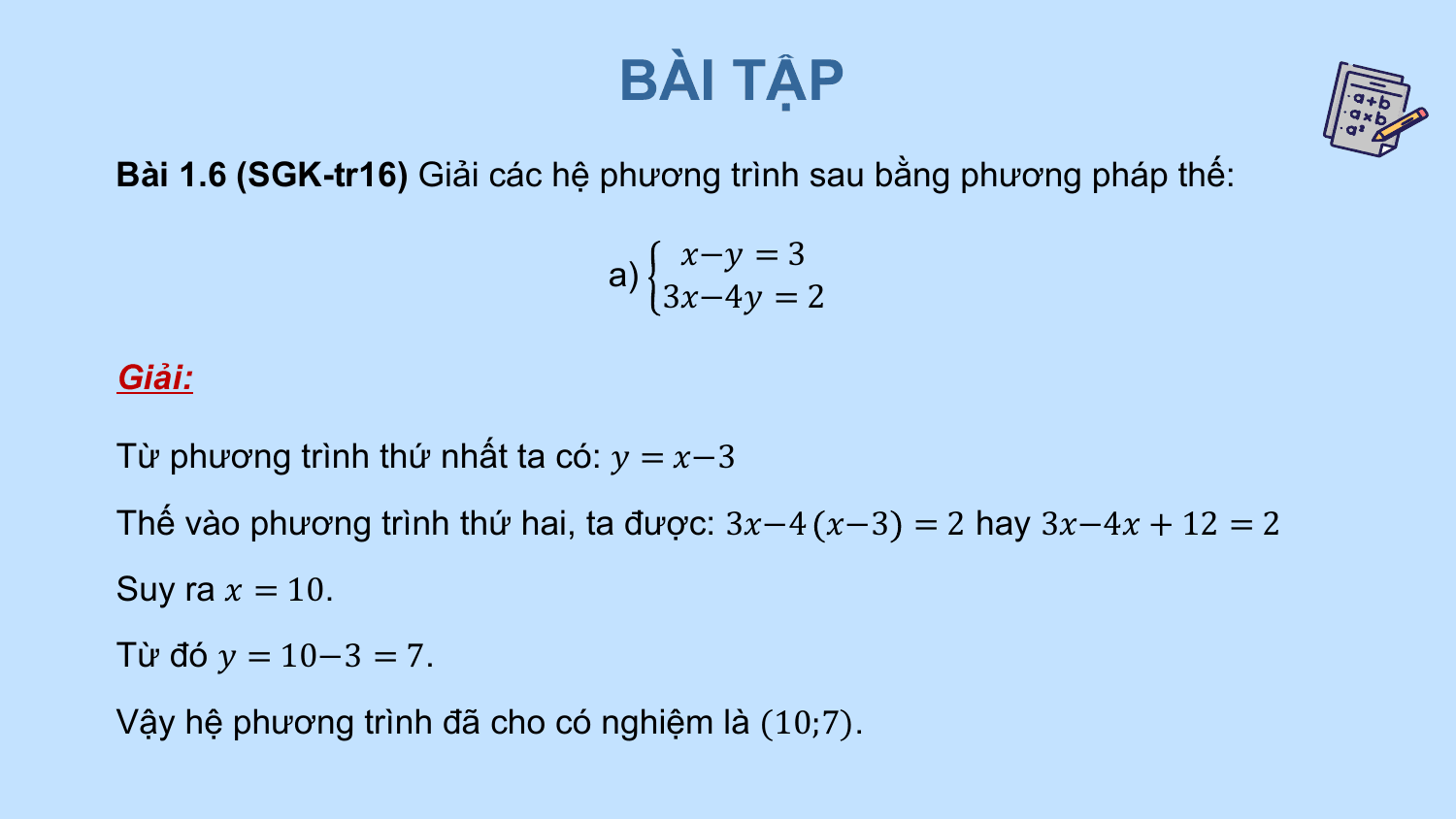 BÀI TẬP
Bài 1.6 (SGK-tr16) Giải các hệ phương trình sau bằng phương pháp thế:

 ?−? = 3
 a)
 3?−4? = 2

Giải:

Từ phương trình thứ nhất ta có: ? = ?−3
Thế vào phương trình thứ hai, ta được: 3?−4 ?−3 = 2 hay 3?−4? + 12 = 2
Suy ra ? = 10.
Từ đó ? = 10−3 = 7.
Vậy hệ phương trình đã cho có nghiệm là (10;7).