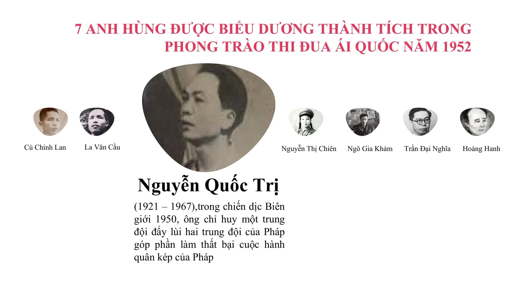 7 ANH HÙNG ĐƯỢC BIỂU DƯƠNG THÀNH TÍCH TRONG
 PHONG TRÀO THI ĐUA ÁI QUỐC NĂM 1952

Cù Chính Lan La Văn Cầu Nguyễn Thị Chiên Ngô Gia Khảm Trần Đại Nghĩa Hoàng Hanh

 Nguyễn Quốc Trị
 (1921 – 1967),trong chiến dịc Biên
 giới 1950, ông chỉ huy một trung
 đội đẩy lùi hai trung đội của Pháp
 góp phần làm thất bại cuộc hành
 quân kép của Pháp