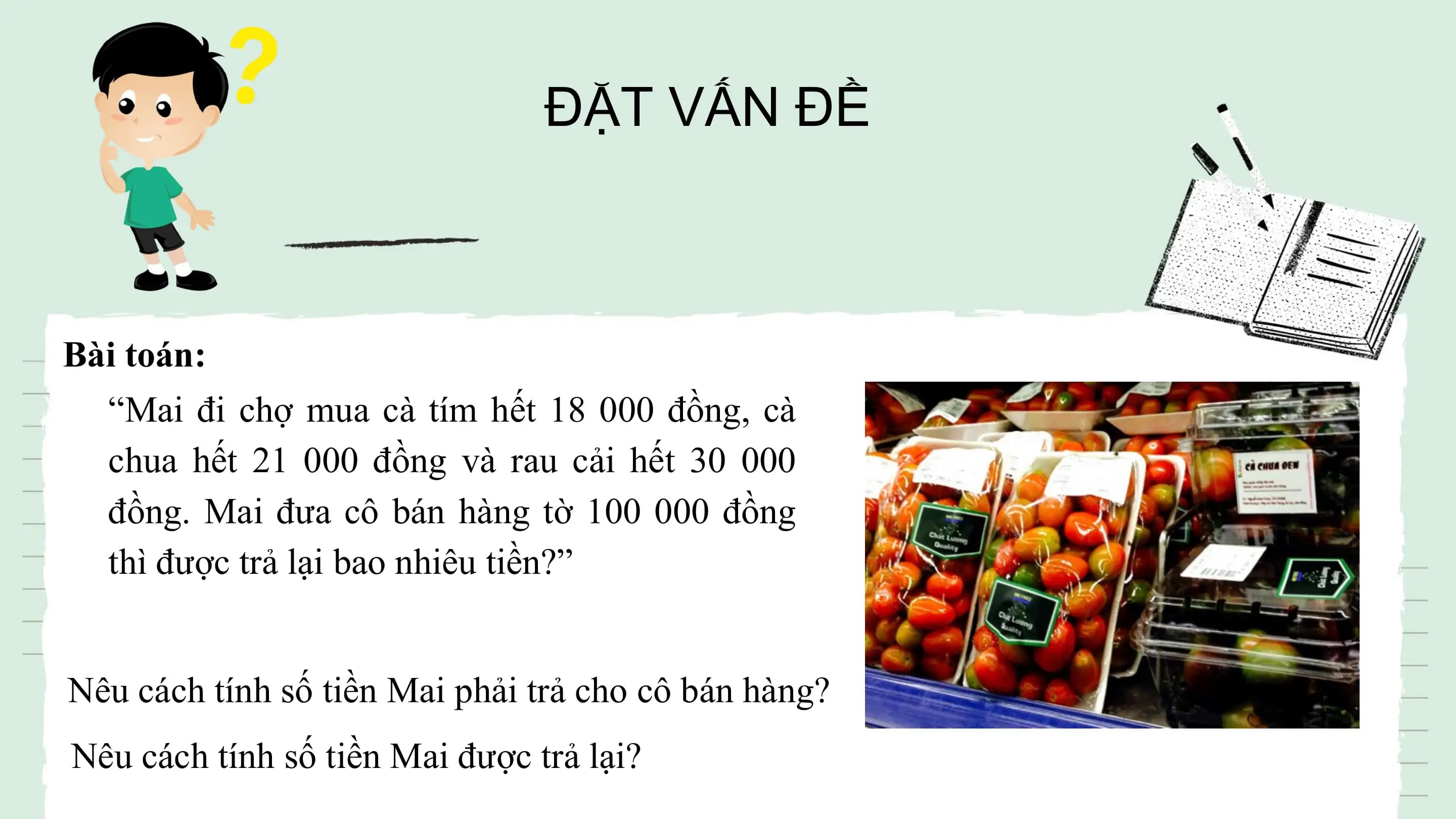 ĐẶT VẤN ĐỀ

Bài toán:
 “Mai đi chợ mua cà tím hết 18 000 đồng, cà
 chua hết 21 000 đồng và rau cải hết 30 000
 đồng. Mai đưa cô bán hàng tờ 100 000 đồng
 thì được trả lại bao nhiêu tiền?”

Nêu cách tính số tiền Mai phải trả cho cô bán hàng?
Nêu cách tính số tiền Mai được trả lại?