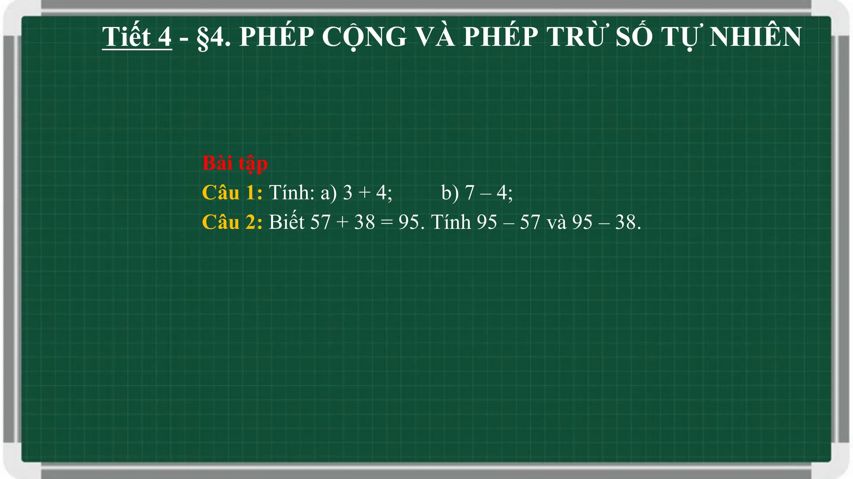 Tiết 4 - §4. PHÉP CỘNG VÀ PHÉP TRỪ SỐ TỰ NHIÊN

 Bài tập
 Câu 1: Tính: a) 3 + 4; b) 7 – 4;
 Câu 2: Biết 57 + 38 = 95. Tính 95 – 57 và 95 – 38.
