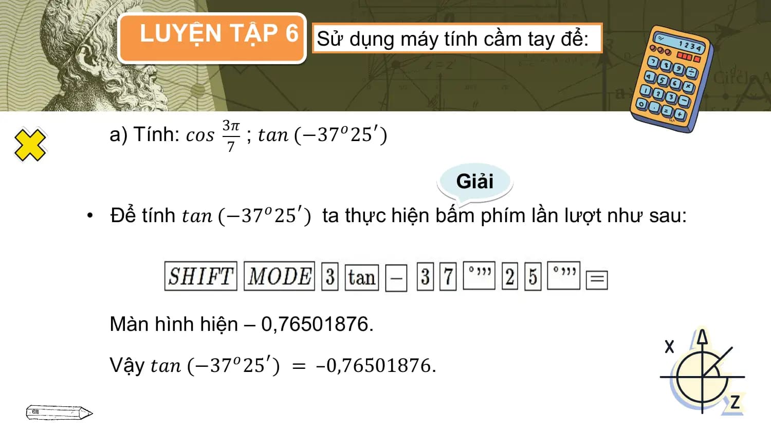 LUYỆN TẬP 6 Sử dụng máy tính cầm tay để:

 3𝜋
 a) Tính: 𝑐𝑜𝑠 ; 𝑡𝑎𝑛 (−37𝑜 25′ )
 7

 Giải
• Để tính 𝑡𝑎𝑛 (−37𝑜 25′ ) ta thực hiện bấm phím lần lượt như sau:

 Màn hình hiện – 0,76501876.

 Vậy 𝑡𝑎𝑛 (−37𝑜 25′ ) = –0,76501876.
