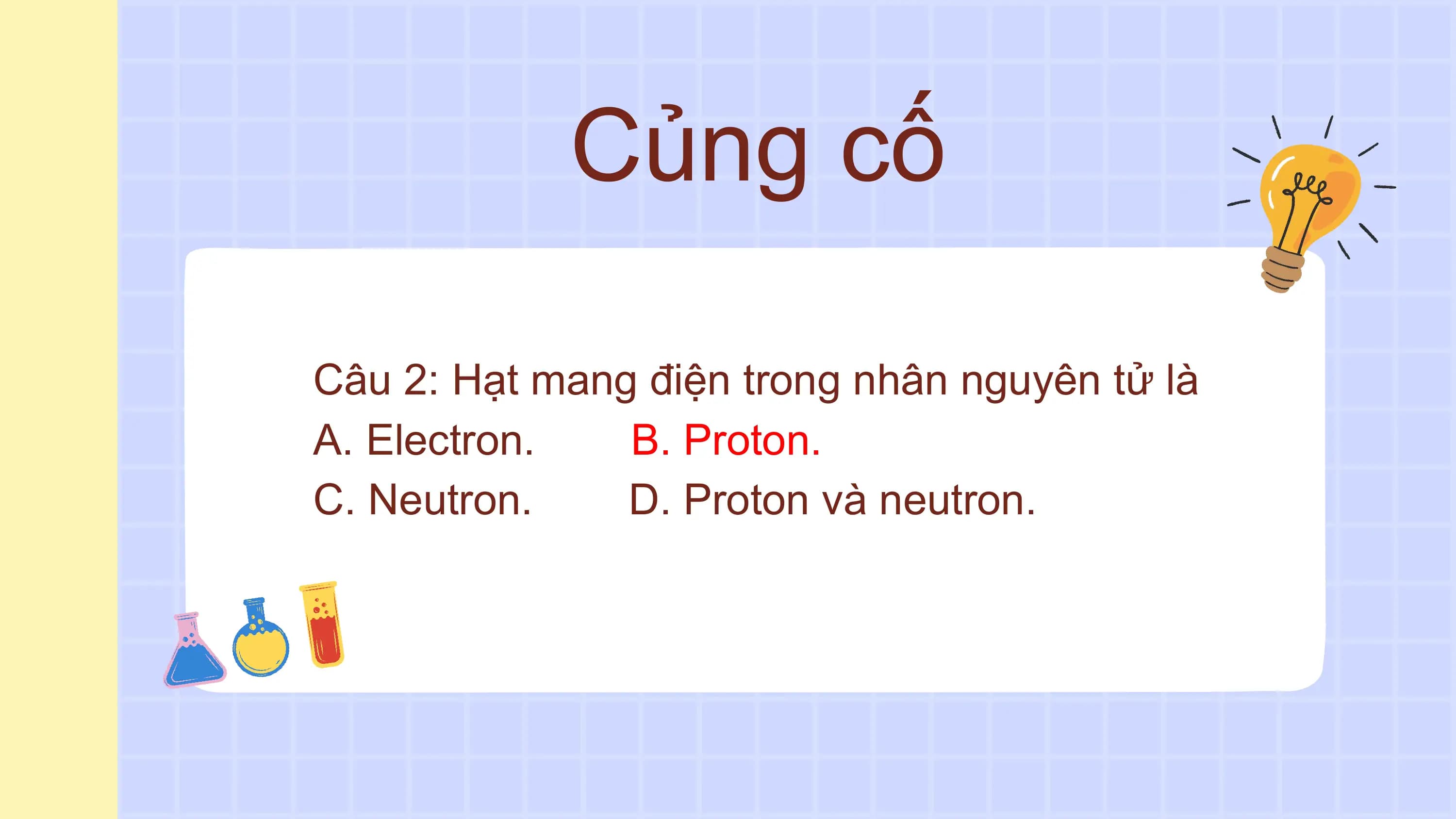 Củng cố

Câu 2: Hạt mang điện trong nhân nguyên tử là
A. Electron. B. Proton.
C. Neutron. D. Proton và neutron.