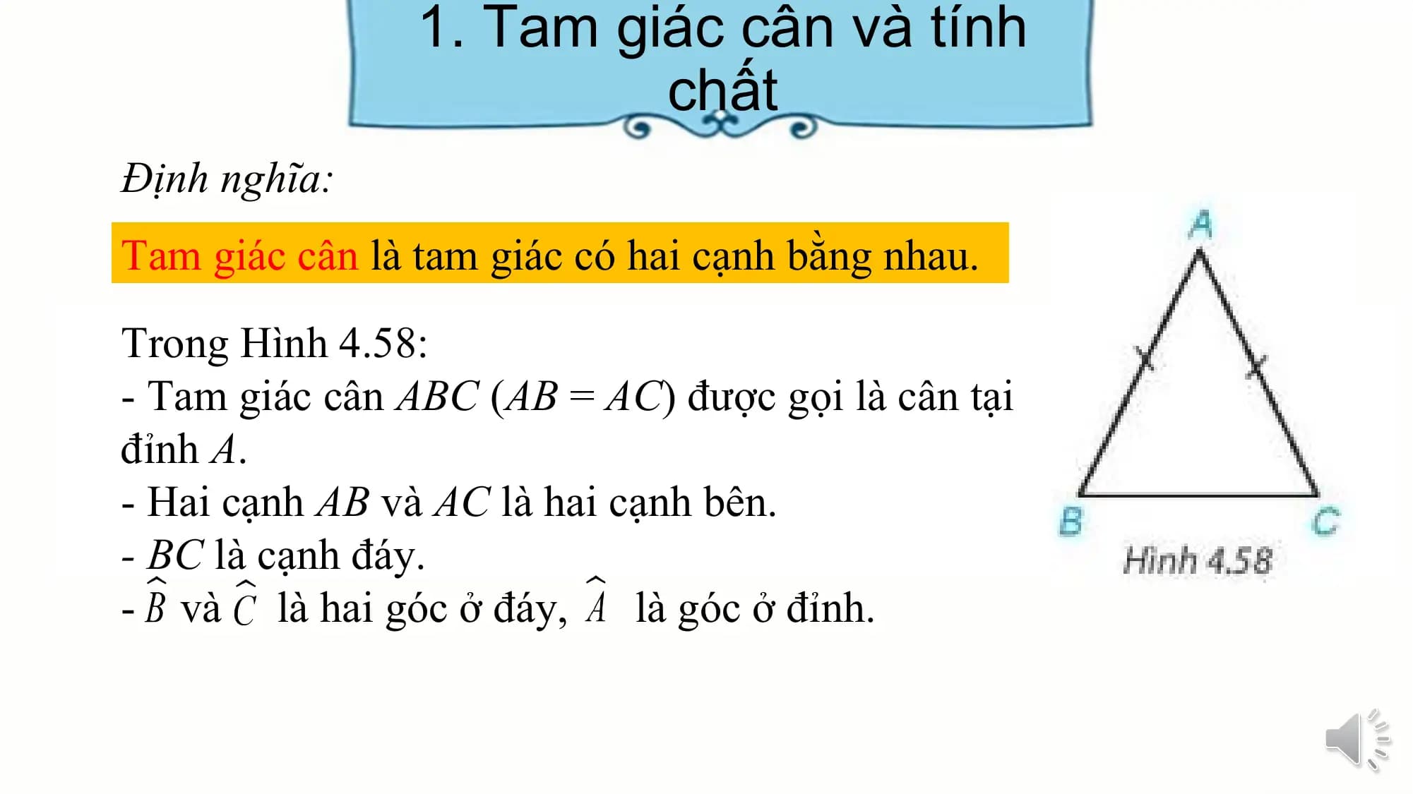 1. Tam giác cân và tính
 chất
Định nghĩa:
Tam giác cân là tam giác có hai cạnh bằng nhau.
Trong Hình 4.58:
- Tam giác cân ABC (AB = AC) được gọi là cân tại
đỉnh A.
- Hai cạnh AB và AC là hai cạnh bên.
- BC là cạnh đáy.
- và là hai góc ở đáy, là góc ở đỉnh.