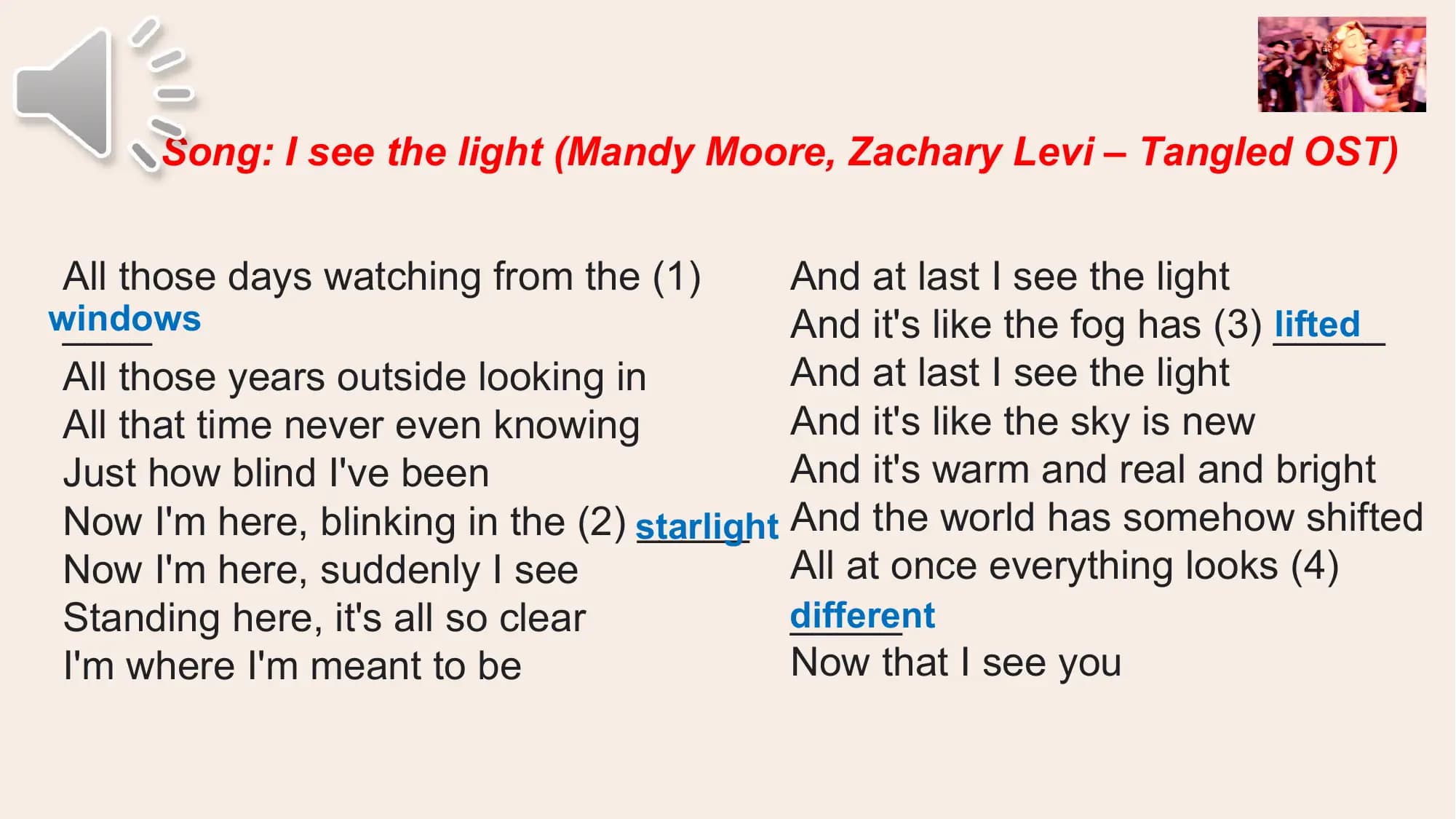 Song: I see the light (Mandy Moore, Zachary Levi – Tangled OST)

 All those days watching from the (1) And at last I see the light
windows
 ____ And it's like the fog has (3) _____
 lifted
 All those years outside looking in And at last I see the light
 All that time never even knowing And it's like the sky is new
 Just how blind I've been And it's warm and real and bright
 _____ And the world has somehow shifted
 Now I'm here, blinking in the (2) starlight
 Now I'm here, suddenly I see All at once everything looks (4)
 Standing here, it's all so clear _____
 different
 I'm where I'm meant to be Now that I see you