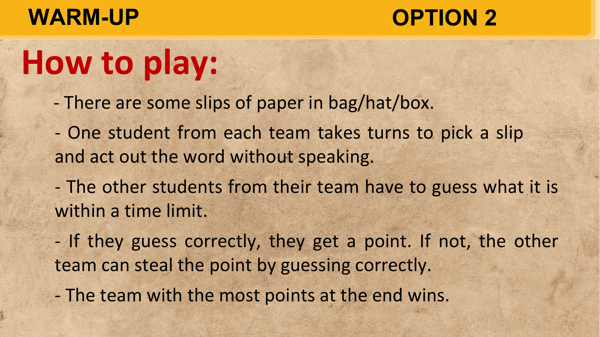 WARM-UP OPTION 2

How to play:
 - There are some slips of paper in bag/hat/box.
 - One student from each team takes turns to pick a slip
 and act out the word without speaking.
 - The other students from their team have to guess what it is
 within a time limit.
 - If they guess correctly, they get a point. If not, the other
 team can steal the point by guessing correctly.
 - The team with the most points at the end wins.