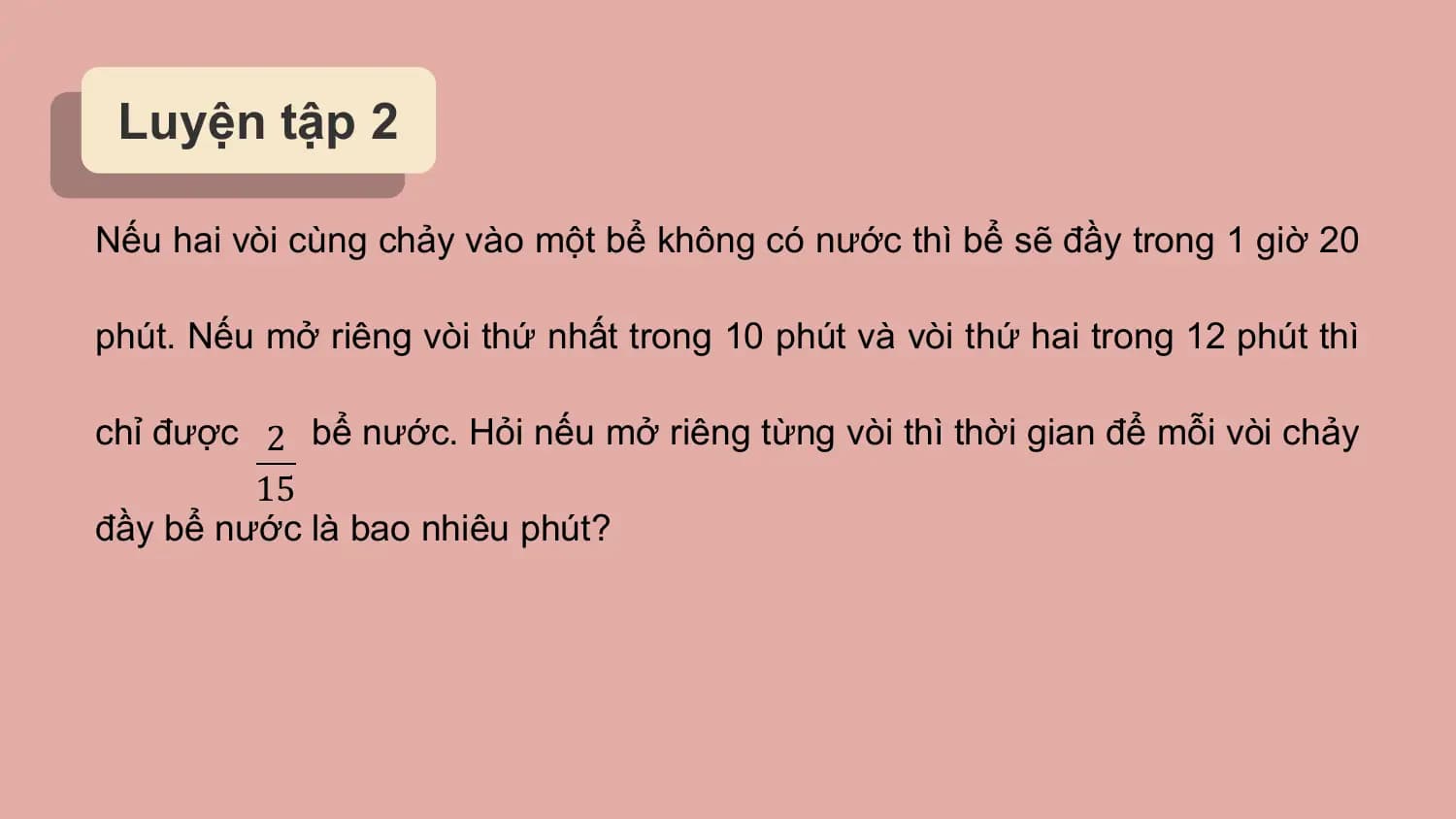 Luyện tập 2

Nếu hai vòi cùng chảy vào một bể không có nước thì bể sẽ đầy trong 1 giờ 20

phút. Nếu mở riêng vòi thứ nhất trong 10 phút và vòi thứ hai trong 12 phút thì

chỉ được 2 bể nước. Hỏi nếu mở riêng từng vòi thì thời gian để mỗi vòi chảy
 15
đầy bể nước là bao nhiêu phút?