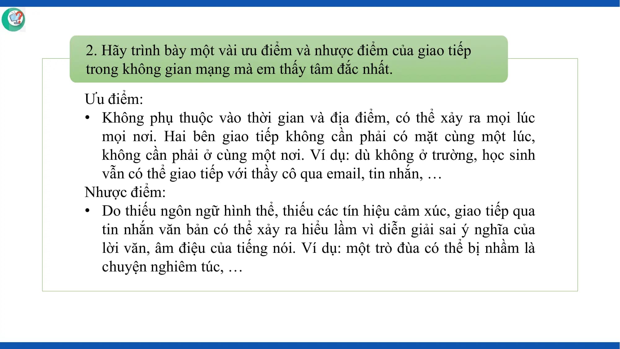 2. Hãy trình bày một vài ưu điểm và nhược điểm của giao tiếp
trong không gian mạng mà em thấy tâm đắc nhất.
Ưu điểm:
• Không phụ thuộc vào thời gian và địa điểm, có thể xảy ra mọi lúc
 mọi nơi. Hai bên giao tiếp không cần phải có mặt cùng một lúc,
 không cần phải ở cùng một nơi. Ví dụ: dù không ở trường, học sinh
 vẫn có thể giao tiếp với thầy cô qua email, tin nhắn, …
Nhược điểm:
• Do thiếu ngôn ngữ hình thể, thiếu các tín hiệu cảm xúc, giao tiếp qua
 tin nhắn văn bản có thể xảy ra hiểu lầm vì diễn giải sai ý nghĩa của
 lời văn, âm điệu của tiếng nói. Ví dụ: một trò đùa có thể bị nhầm là
 chuyện nghiêm túc, …