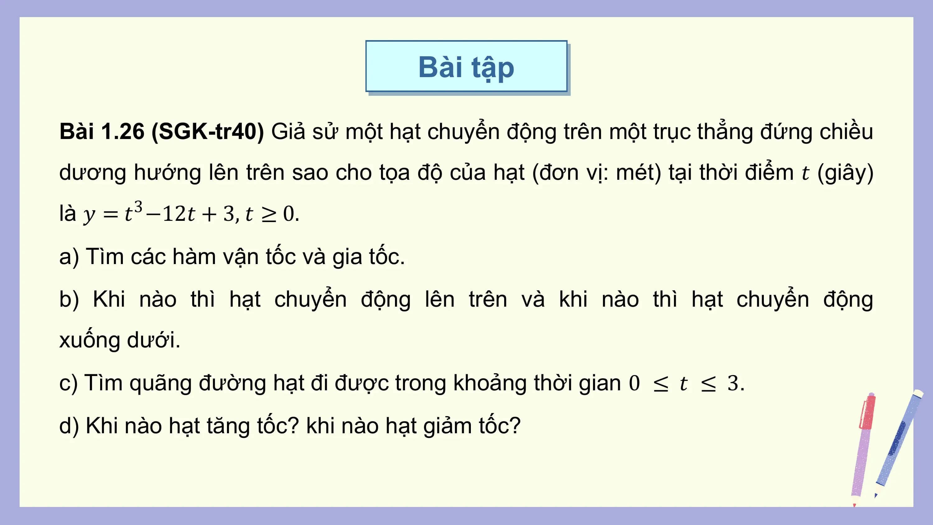 Bài tập

Bài 1.26 (SGK-tr40) Giả sử một hạt chuyển động trên một trục thẳng đứng chiều
dương hướng lên trên sao cho tọa độ của hạt (đơn vị: mét) tại thời điểm 𝑡 (giây)
là 𝑦 = 𝑡 −12𝑡 + 3, 𝑡 ≥ 0.
 3

a) Tìm các hàm vận tốc và gia tốc.
b) Khi nào thì hạt chuyển động lên trên và khi nào thì hạt chuyển động
xuống dưới.
c) Tìm quãng đường hạt đi được trong khoảng thời gian 0 ≤ 𝑡 ≤ 3.
d) Khi nào hạt tăng tốc? khi nào hạt giảm tốc?