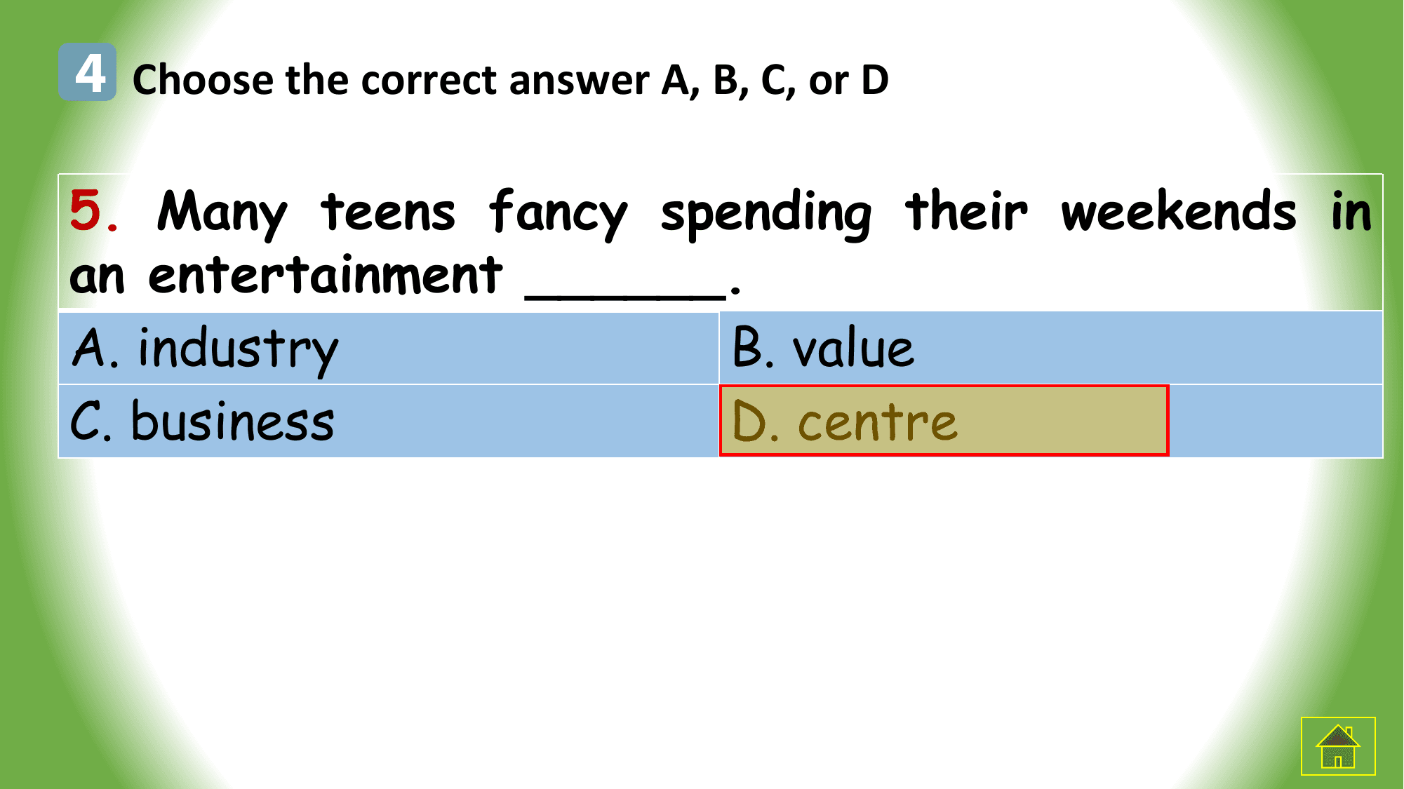 4 Choose the correct answer A, B, C, or D

5. Many teens fancy spending their weekends in
an entertainment ______.
A. industry B. value
C. business D. centre