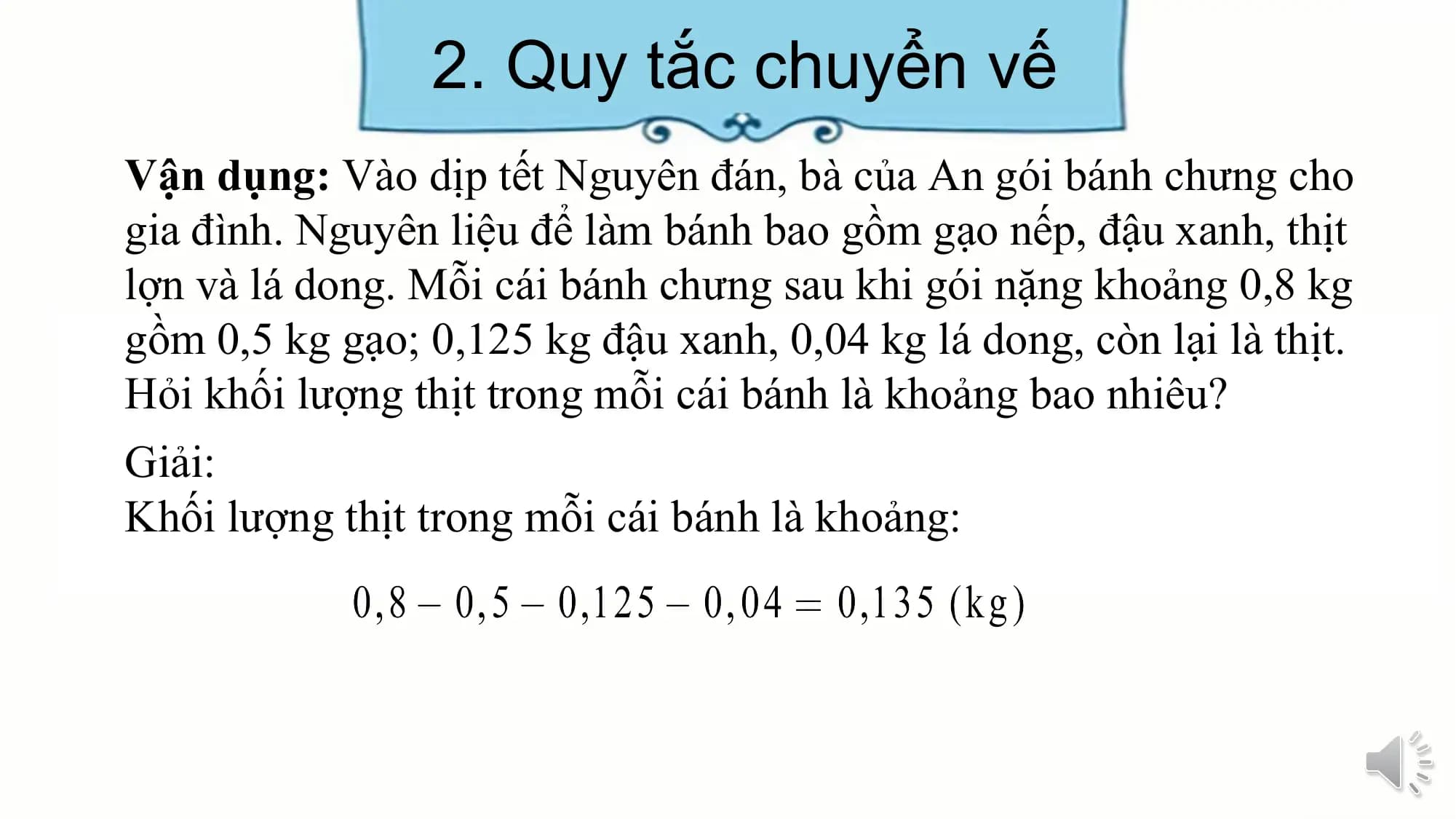 2. Quy tắc chuyển vế
Vận dụng: Vào dịp tết Nguyên đán, bà của An gói bánh chưng cho
gia đình. Nguyên liệu để làm bánh bao gồm gạo nếp, đậu xanh, thịt
lợn và lá dong. Mỗi cái bánh chưng sau khi gói nặng khoảng 0,8 kg
gồm 0,5 kg gạo; 0,125 kg đậu xanh, 0,04 kg lá dong, còn lại là thịt.
Hỏi khối lượng thịt trong mỗi cái bánh là khoảng bao nhiêu?
Giải:
Khối lượng thịt trong mỗi cái bánh là khoảng:
