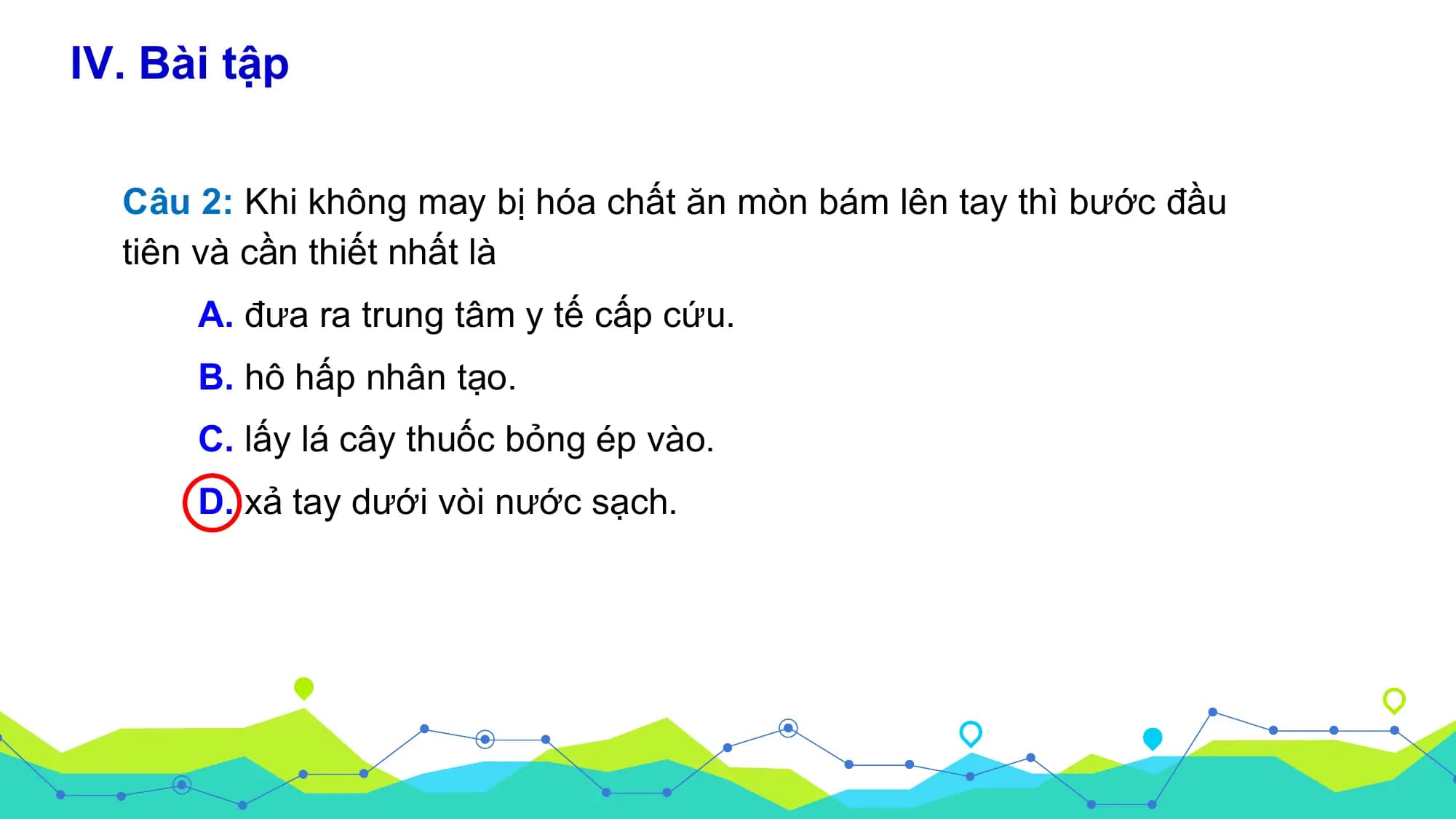 IV. Bài tập

 Câu 2: Khi không may bị hóa chất ăn mòn bám lên tay thì bước đầu
 tiên và cần thiết nhất là
 A. đưa ra trung tâm y tế cấp cứu.
 B. hô hấp nhân tạo.
 C. lấy lá cây thuốc bỏng ép vào.
 D. xả tay dưới vòi nước sạch.