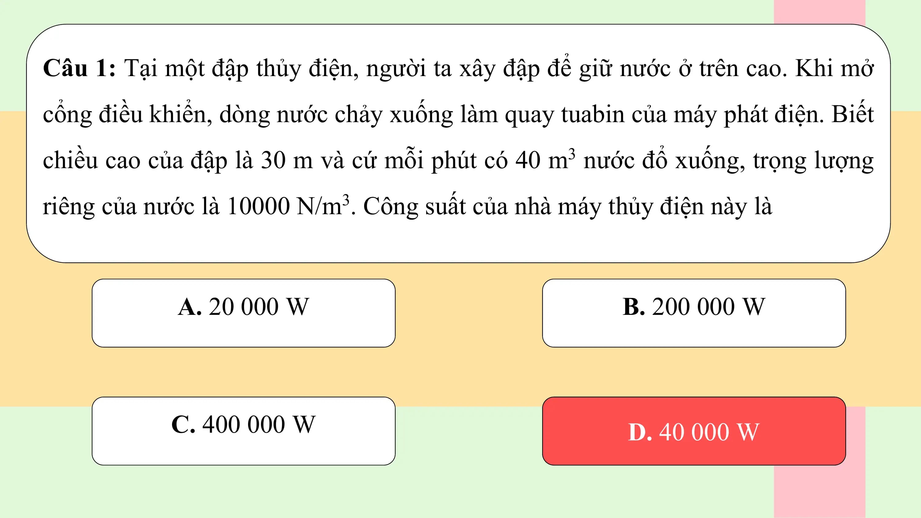 Câu 1: Tại một đập thủy điện, người ta xây đập để giữ nước ở trên cao. Khi mở
cổng điều khiển, dòng nước chảy xuống làm quay tuabin của máy phát điện. Biết
chiều cao của đập là 30 m và cứ mỗi phút có 40 m3 nước đổ xuống, trọng lượng
riêng của nước là 10000 N/m3. Công suất của nhà máy thủy điện này là

 A. 20 000 W B. 200 000 W

 C. 400 000 W D. 40 000 W