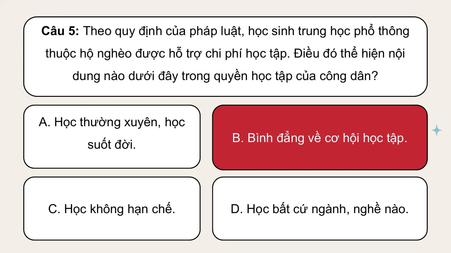 Câu 5: Theo quy định của pháp luật, học sinh trung học phổ thông
 thuộc hộ nghèo được hỗ trợ chi phí học tập. Điều đó thể hiện nội
 dung nào dưới đây trong quyền học tập của công dân?

A. Học thường xuyên, học
 B. Bình đẳng về cơ hội học tập.
 suốt đời.

 C. Học không hạn chế. D. Học bất cứ ngành, nghề nào.