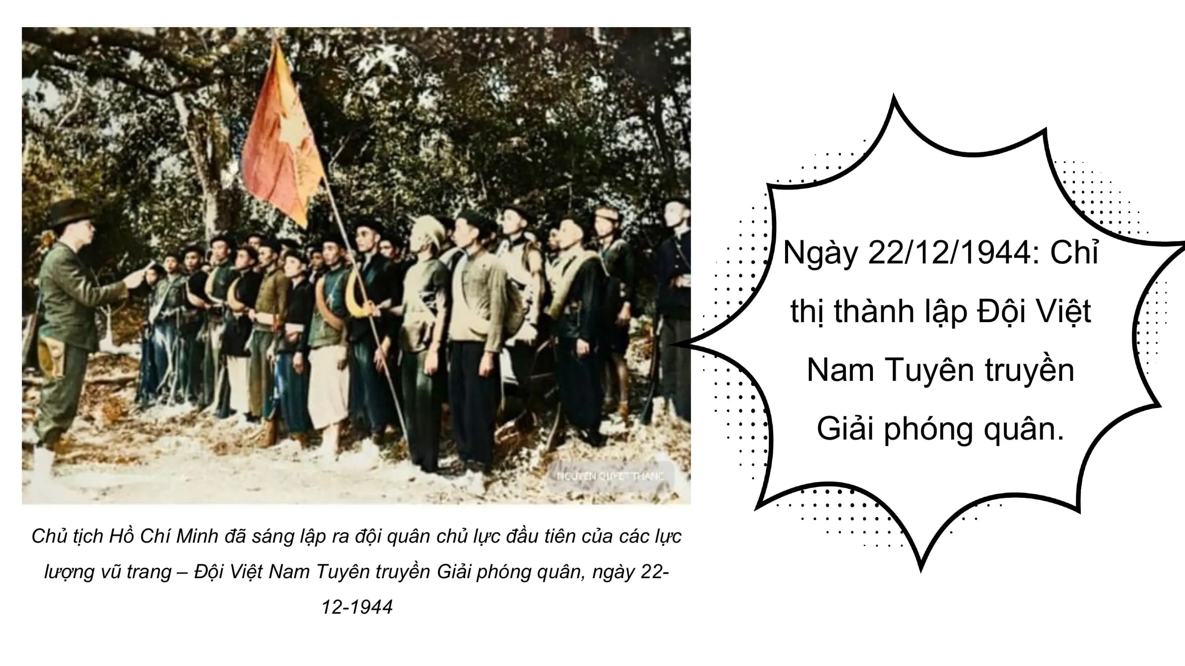 Ngày 22/12/1944: Chỉ
 thị thành lập Đội Việt
 Nam Tuyên truyền
 Giải phóng quân.

Chủ tịch Hồ Chí Minh đã sáng lập ra đội quân chủ lực đầu tiên của các lực
 lượng vũ trang – Đội Việt Nam Tuyên truyền Giải phóng quân, ngày 22-
 12-1944
