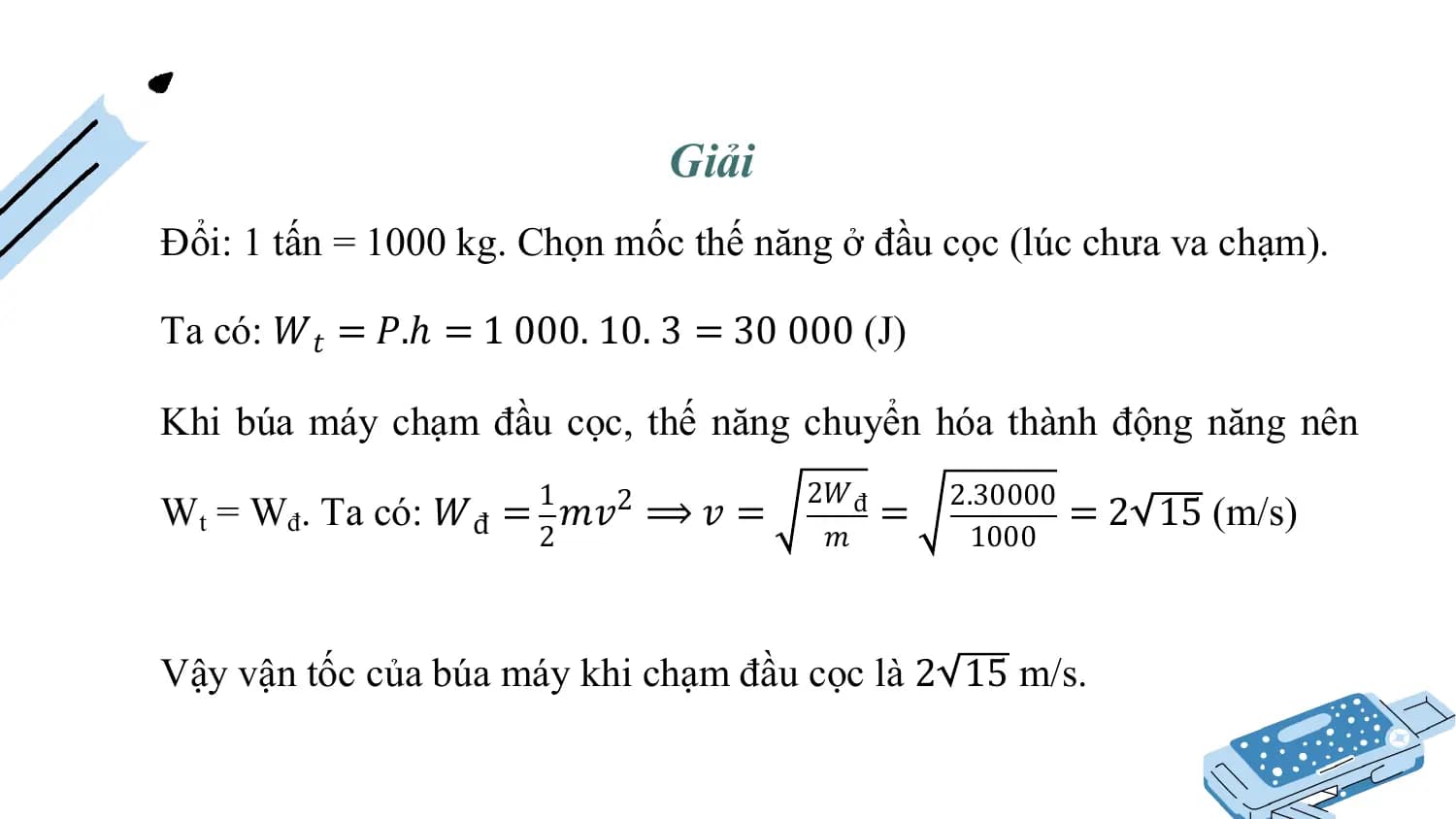 Giải
Đổi: 1 tấn = 1000 kg. Chọn mốc thế năng ở đầu cọc (lúc chưa va chạm).

Ta có: 𝑊𝑡 = 𝑃.ℎ = 1 000. 10. 3 = 30 000 (J)

Khi búa máy chạm đầu cọc, thế năng chuyển hóa thành động năng nên
 1 2𝑊đ 2.30000
Wt = Wđ. Ta có: 𝑊đ = 𝑚𝑣2 ⟹ 𝑣 = = =2 15 (m/s)
 2 𝑚 1000

Vậy vận tốc của búa máy khi chạm đầu cọc là 2 15 m/s.