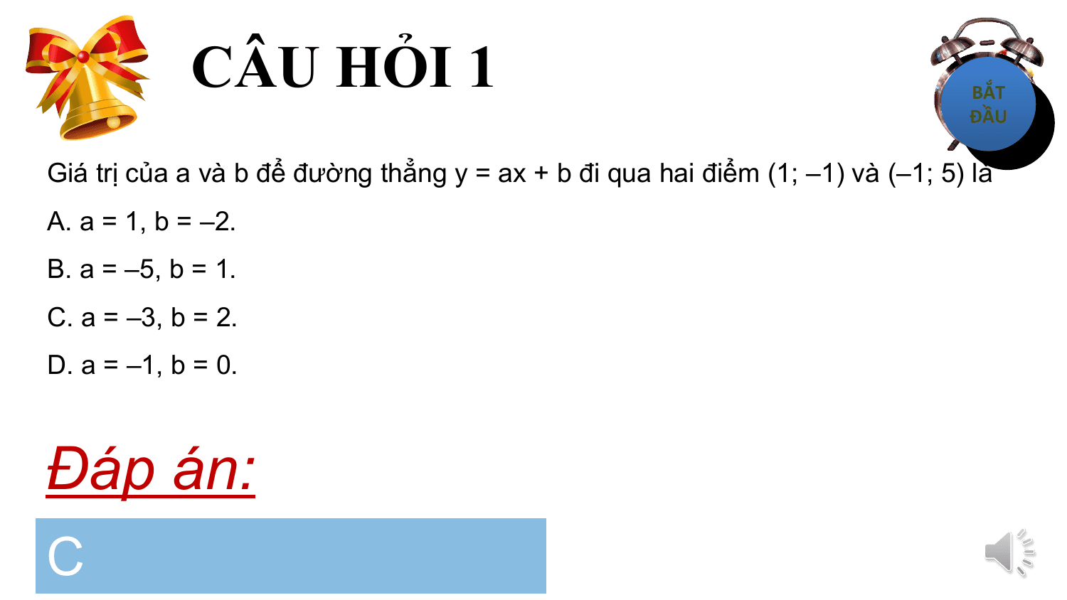 CÂU HỎI 1
Giá trị của a và b để đường thẳng y = ax + b đi qua hai điểm (1; –1) và (–1; 5) là
A. a = 1, b = –2.
B. a = –5, b = 1.
C. a = –3, b = 2.
D. a = –1, b = 0.

Đáp án:
C