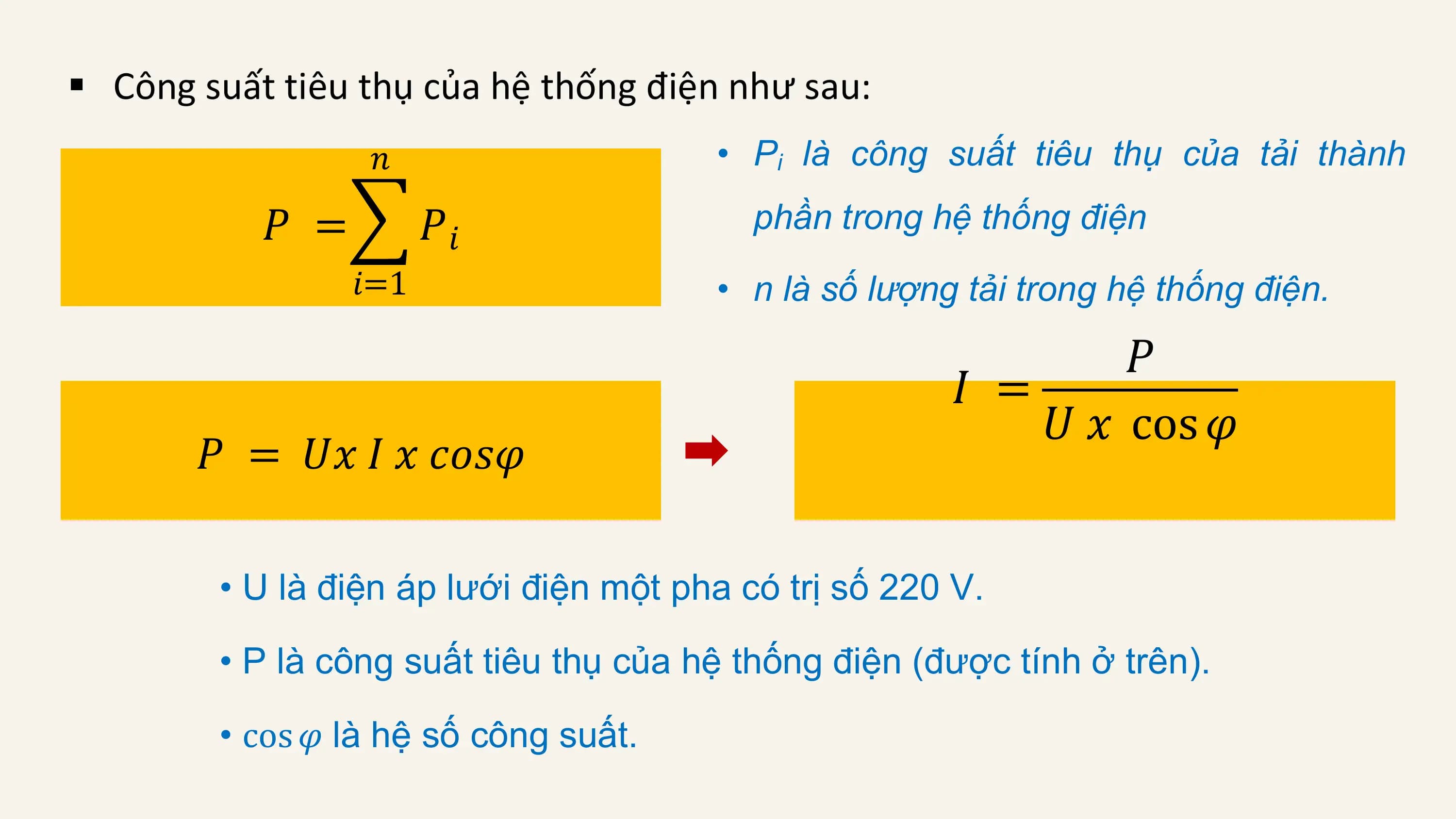 § Công suất tiêu thụ của hệ thống điện như sau:
 𝑛 • Pi là công suất tiêu thụ của tải thành

 𝑃 = 𝑃𝑖 phần trong hệ thống điện
 𝑖=1 • n là số lượng tải trong hệ thống điện.

 𝑃
 𝐼 =
 𝑈 𝑥 cos 𝜑
 𝑃 = 𝑈𝑥 𝐼 𝑥 𝑐𝑜𝑠𝜑

 • U là điện áp lưới điện một pha có trị số 220 V.

 • P là công suất tiêu thụ của hệ thống điện (được tính ở trên).

 • cos 𝜑 là hệ số công suất.