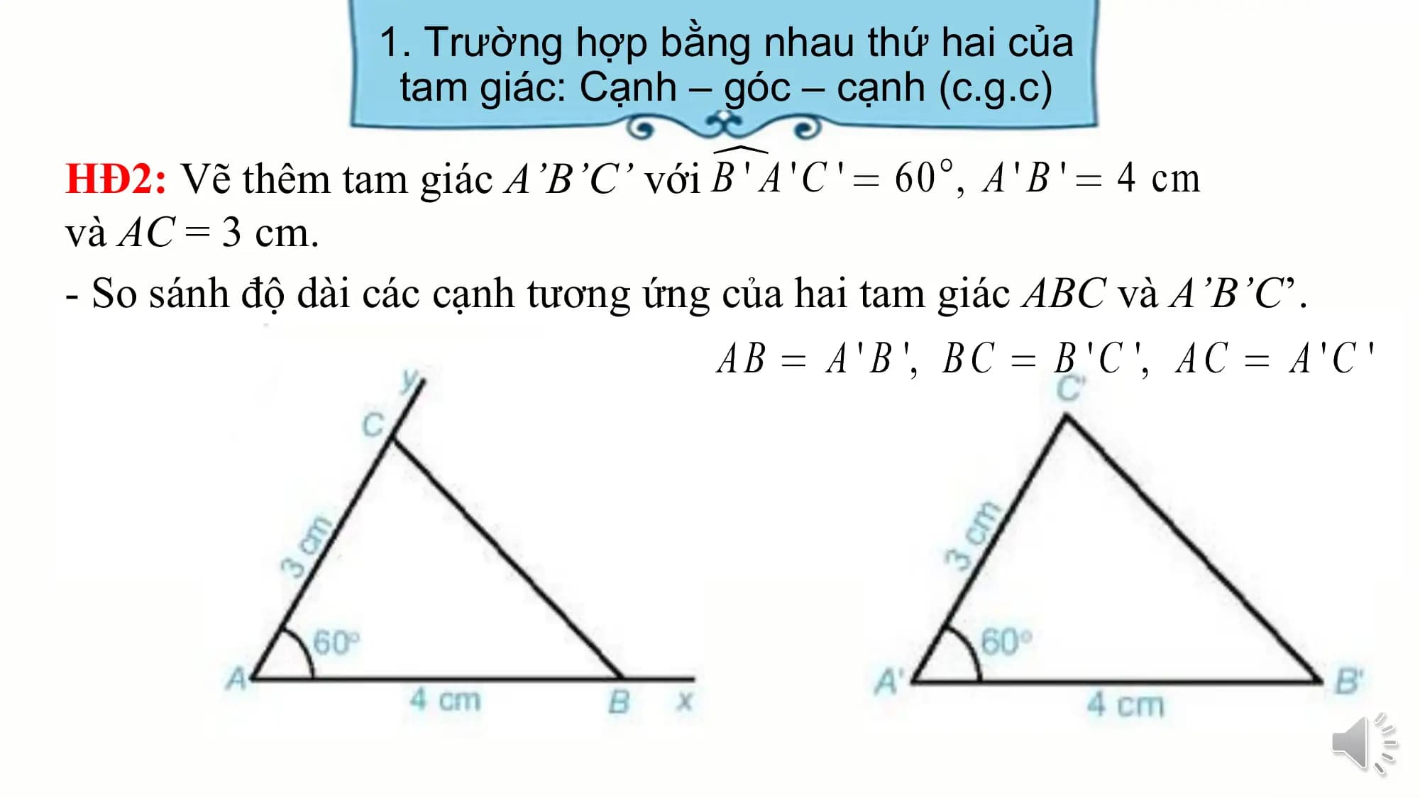 1. Trường hợp bằng nhau thứ hai của
 tam giác: Cạnh – góc – cạnh (c.g.c)

HĐ2: Vẽ thêm tam giác A’B’C’ với
và AC = 3 cm.
- So sánh độ dài các cạnh tương ứng của hai tam giác ABC và A’B’C’.