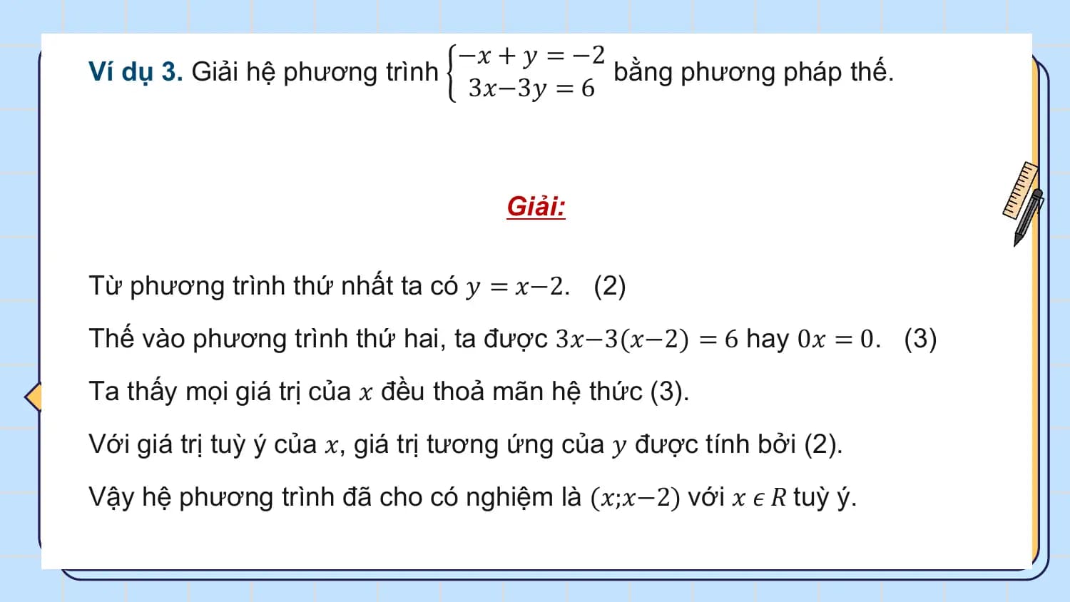 −𝑥 + 𝑦 = −2
Ví dụ 3. Giải hệ phương trình bằng phương pháp thế.
 3𝑥−3𝑦 = 6

 Giải:

Từ phương trình thứ nhất ta có 𝑦 = 𝑥−2. (2)
Thế vào phương trình thứ hai, ta được 3𝑥−3(𝑥−2) = 6 hay 0𝑥 = 0. (3)
Ta thấy mọi giá trị của 𝑥 đều thoả mãn hệ thức (3).
Với giá trị tuỳ ý của 𝑥, giá trị tương ứng của 𝑦 được tính bởi (2).
Vậy hệ phương trình đã cho có nghiệm là (𝑥;𝑥−2) với 𝑥 𝜖 𝑅 tuỳ ý.
