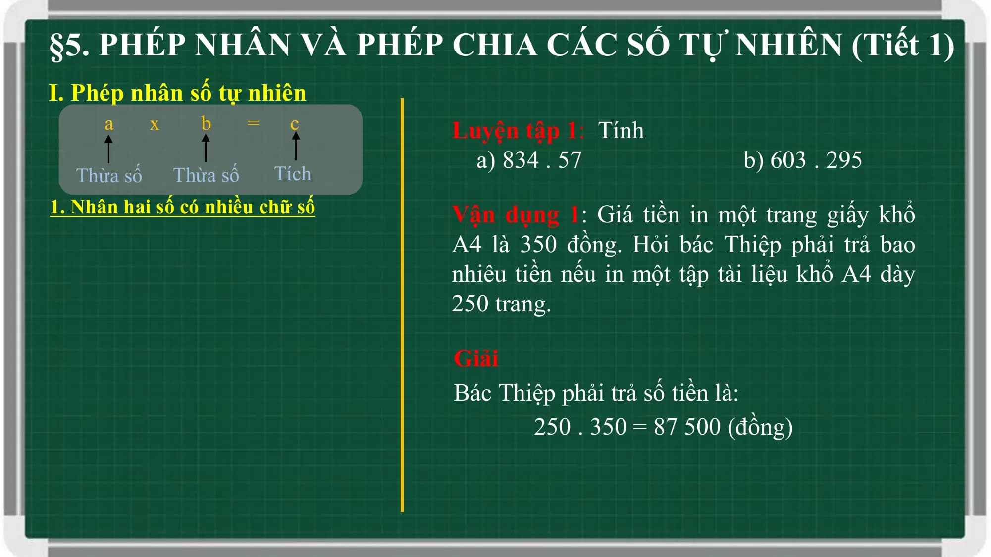 §5. PHÉP NHÂN VÀ PHÉP CHIA CÁC SỐ TỰ NHIÊN (Tiết 1)
I. Phép nhân số tự nhiên
 a x b = c Luyện tập 1: Tính
 a) 834 . 57 b) 603 . 295
 Thừa số Thừa số Tích
1. Nhân hai số có nhiều chữ số Vận dụng 1: Giá tiền in một trang giấy khổ
 A4 là 350 đồng. Hỏi bác Thiệp phải trả bao
 nhiêu tiền nếu in một tập tài liệu khổ A4 dày
 250 trang.

 Giải
 Bác Thiệp phải trả số tiền là:
 250 . 350 = 87 500 (đồng)